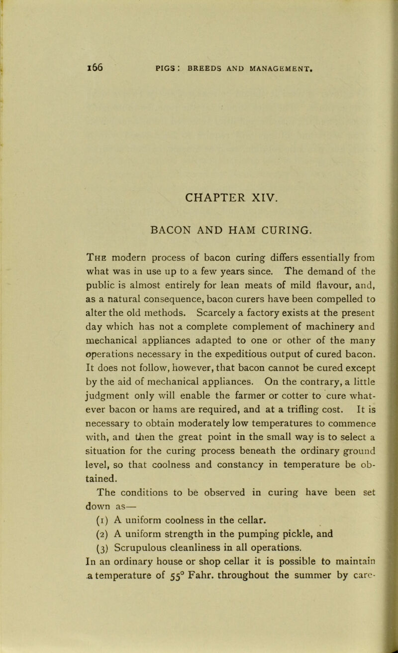 CHAPTER XIV. BACON AND HAM CURING. The modern process of bacon curing differs essentially from what was in use up to a few years since. The demand of the public is almost entirely for lean meats of mild flavour, and, as a natural consequence, bacon curers have been compelled to alter the old methods. Scarcely a factory exists at the present day which has not a complete complement of machinery and mechanical appliances adapted to one or other of the many operations necessary in the expeditious output of cured bacon. It does not follow, however, that bacon cannot be cured except by the aid of mechanical appliances. On the contrary, a little judgment only will enable the farmer or cotter to cure what- ever bacon or hams are required, and at a trifling cost. It is necessary to obtain moderately low temperatures to commence with, and then the great point in the small way is to select a situation for the curing process beneath the ordinary ground level, so that coolness and constancy in temperature be ob- tained. The conditions to be observed in curing have been set down as— (1) A uniform coolness in the cellar. (2) A uniform strength in the pumping pickle, and (3) Scrupulous cleanliness in all operations. In an ordinary house or shop cellar it is possible to maintain a temperature of 55° Fahr. throughout the summer by care-