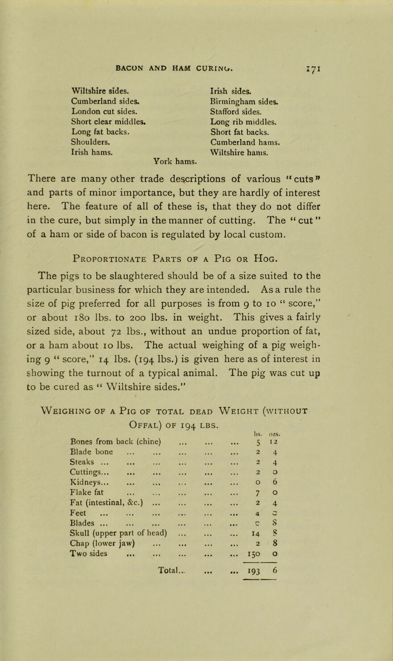 Wiltshire sides. Cumberland sides. London cut sides. Short clear middles. Long fat backs. Shoulders. Irish hams. Irish sides. Birmingham sides. Stafford sides. Long rib middles. Short fat backs. Cumberland hams. Wiltshire hams. York hams. There are many other trade descriptions of various “cuts” and parts of minor importance, but they are hardly of interest here. The feature of all of these is, that they do not differ in the cure, but simply in the manner of cutting. The “ cut ” of a ham or side of bacon is regulated by local custom. Proportionate Parts of a Pig or Hog. The pigs to be slaughtered should be of a size suited to the particular business for which they are intended. As a rule the size of pig preferred for all purposes is from 9 to 10 “ score,” or about 180 lbs. to 200 lbs. in weight. This gives a fairly sized side, about 72 lbs., without an undue proportion of fat, or a ham about 10 lbs. The actual weighing of a pig weigh- ing 9 “ score,” 14 lbs. (194 lbs.) is given here as of interest in showing the turnout of a typical animal. The pig was cut up to be cured as “ Wiltshire sides.” Weighing of a Pig of total dead Weight (without Offal) of 194 lbs. Fat (intestinal, &c.) ... Feet Blades ... Skull (upper part of head) Chap (lower jaw) Two sides Blade bone Steaks ... Cuttings... Kidneys... Flake fat Bones from back (chine) bs. ozs 5 12 2 4 2 4 2 o o 6 7 o 2 4 4 c S 14 S 2 8 150 o Total 193 6