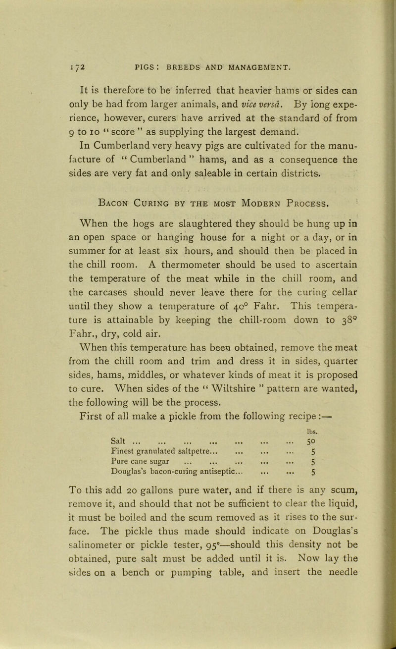 It is therefore to be inferred that heavier hams or sides can only be had from larger animals, and vice versa. By long expe- rience, however, curers have arrived at the standard of from 9 to 10 “ score ” as supplying the largest demand. In Cumberland very heavy pigs are cultivated for the manu- facture of “ Cumberland ” hams, and as a consequence the sides are very fat and only saleable in certain districts. Bacon Curing by the most Modern Process. ■ When the hogs are slaughtered they should be hung up in an open space or hanging house for a night or a day, or in summer for at least six hours, and should then be placed in the chill room. A thermometer should be used to ascertain the temperature of the meat while in the chill room, and the carcases should never leave there for the curing cellar until they show a temperature of 40° Fahr. This tempera- ture is attainable by keeping the chill-room down to 38® Fahr., dry, cold air. When this temperature has been obtained, remove the meat from the chill room and trim and dress it in sides, quarter sides, hams, middles, or whatever kinds of meat it is proposed to cure. When sides of the “ Wiltshire ” pattern are wanted, the following will be the process. First of all make a pickle from the following recipe :— To this add 20 gallons pure water, and if there is any scum, remove it, and should that not be sufficient to clear the liquid, it must be boiled and the scum removed as it rises to the sur- face. The pickle thus made should indicate on Douglas's salinometer or pickle tester, 95®—should this density not be obtained, pure salt must be added until it is. Now lay the sides on a bench or pumping table, and insert the needle 8^11 ... ... ... ... ... Finest granulated saltpetre... Pure cane sugar Douglas’s bacon-curing antiseptic... lbs. 50 5 5 5