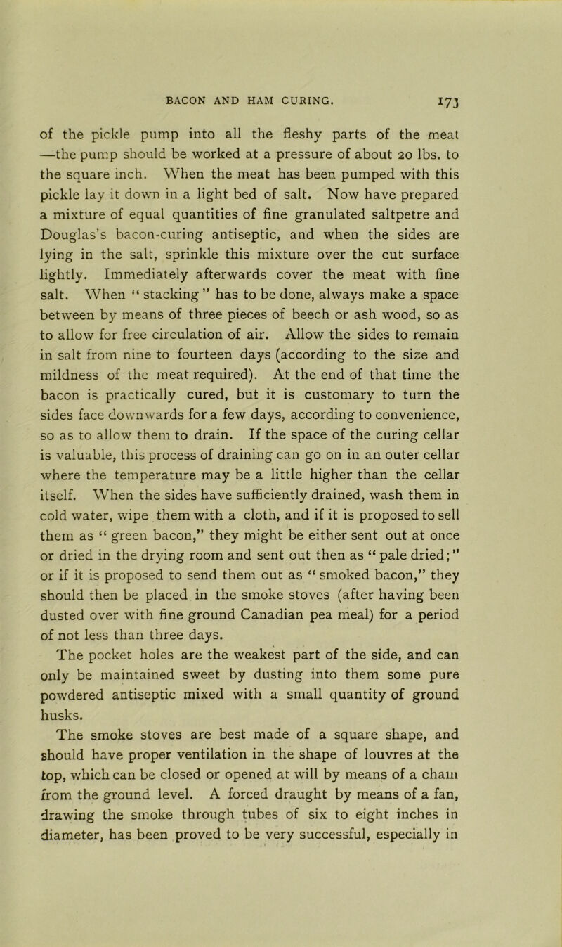 of the pickle pump into all the fleshy parts of the meat —the pump should be worked at a pressure of about 20 lbs. to the square inch. When the meat has been pumped with this pickle lay it down in a light bed of salt. Now have prepared a mixture of equal quantities of fine granulated saltpetre and Douglas’s bacon-curing antiseptic, and when the sides are lying in the salt, sprinkle this mixture over the cut surface lightly. Immediately afterwards cover the meat with fine salt. When “ stacking ” has to be done, always make a space between by means of three pieces of beech or ash wood, so as to allow for free circulation of air. Allow the sides to remain in salt from nine to fourteen days (according to the size and mildness of the meat required). At the end of that time the bacon is practically cured, but it is customary to turn the sides face downwards for a few days, according to convenience, so as to allow them to drain. If the space of the curing cellar is valuable, this process of draining can go on in an outer cellar where the temperature may be a little higher than the cellar itself. When the sides have sufficiently drained, wash them in cold water, wipe them with a cloth, and if it is proposed to sell them as “ green bacon,” they might be either sent out at once or dried in the drying room and sent out then as “ pale dried; ” or if it is proposed to send them out as “ smoked bacon,” they should then be placed in the smoke stoves (after having been dusted over with fine ground Canadian pea meal) for a period of not less than three days. The pocket holes are the weakest part of the side, and can only be maintained sweet by dusting into them some pure powdered antiseptic mixed with a small quantity of ground husks. The smoke stoves are best made of a square shape, and should have proper ventilation in the shape of louvres at the top, which can be closed or opened at will by means of a chain from the ground level. A forced draught by means of a fan, drawing the smoke through tubes of six to eight inches in diameter, has been proved to be very successful, especially in