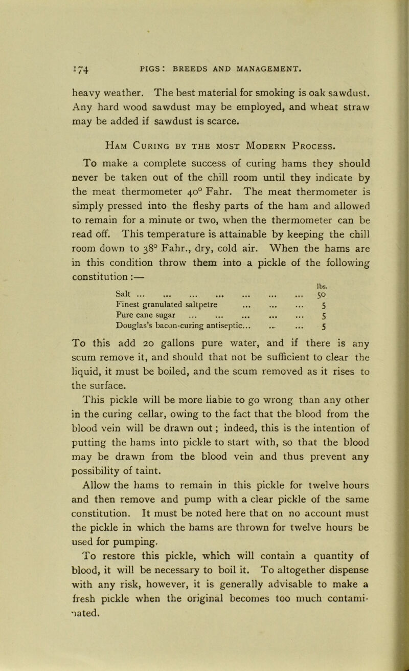 /4 heavy weather. The best material for smoking is oak sawdust. Any hard wood sawdust may be employed, and wheat straw may be added if sawdust is scarce. Ham Curing by the most Modern Process. To make a complete success of curing hams they should never be taken out of the chill room until they indicate by the meat thermometer 40° Fahr. The meat thermometer is simply pressed into the fleshy parts of the ham and allowed to remain for a minute or two, when the thermometer can be read off. This temperature is attainable by keeping the chill room down to 38° Fahr., dry, cold air. When the hams are in this condition throw them into a pickle of the following constitution:— at* ••• ••• Finest granulated saltpetre Pure cane sugar Douglas’s bacon-curing antiseptic... lbs. 50 5 5 5 To this add 20 gallons pure water, and if there is any scum remove it, and should that not be sufficient to clear the liquid, it must be boiled, and the scum removed as it rises to the surface. This pickle will be more liable to go wrong than any other in the curing cellar, owing to the fact that the blood from the blood vein will be drawn out; indeed, this is the intention of putting the hams into pickle to start with, so that the blood may be drawn from the blood vein and thus prevent any possibility of taint. Allow the hams to remain in this pickle for twelve hours and then remove and pump with a clear pickle of the same constitution. It must be noted here that on no account must the pickle in which the hams are thrown for twelve hours be used for pumping. To restore this pickle, which will contain a quantity of blood, it will be necessary to boil it. To altogether dispense with any risk, however, it is generally advisable to make a fresh pickle when the original becomes too much contami- nated.