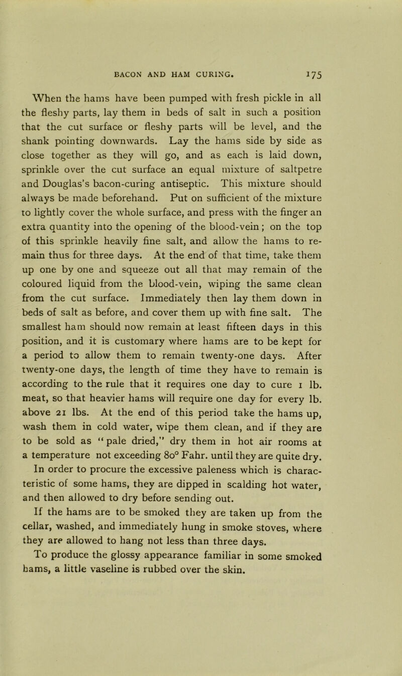 When the hams have been pumped with fresh pickle in all the fleshy parts, lay them in beds of salt in such a position that the cut surface or fleshy parts will be level, and the shank pointing downwards. Lay the hams side by side as close together as they will go, and as each is laid down, sprinkle over the cut surface an equal mixture of saltpetre and Douglas’s bacon-curing antiseptic. This mixture should always be made beforehand. Put on sufficient of the mixture to lightly cover the whole surface, and press with the finger an extra quantity into the opening of the blood-vein; on the top of this sprinkle heavily fine salt, and allow the hams to re- main thus for three days. At the end of that time, take them up one by one and squeeze out all that may remain of the coloured liquid from the blood-vein, wdping the same clean from the cut surface. Immediately then lay them down in beds of salt as before, and cover them up with fine salt. The smallest ham should now remain at least fifteen days in this position, and it is customary where hams are to be kept for a period to allow them to remain twenty-one days. After twenty-one days, the length of time they have to remain is according to the rule that it requires one day to cure i lb. meat, so that heavier hams will require one day for every lb. above 21 lbs. At the end of this period take the hams up, wash them in cold water, wipe them clean, and if they are to be sold as “ pale dried,” dry them in hot air rooms at a temperature not exceeding 80° Fahr. until they are quite dry. In order to procure the excessive paleness which is charac- teristic of some hams, they are dipped in scalding hot water, and then allowed to dry before sending out. If the hams are to be smoked they are taken up from the cellar, washed, and immediately hung in smoke stoves, where they are allowed to hang not less than three days. To produce the glossy appearance familiar in some smoked hams, a little vaseline is rubbed over the skin.