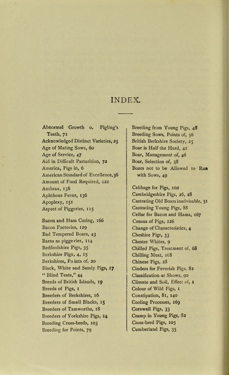 INDEX Abnormal Growth o* Pigling’s Teeth, 71 Acknowledged Distinct Varieties, 25 Age of Mating Sows, 60 Age of Service, 47 Aid in Difficult Parturition, 72 America, Pigs in, 6 American Standard of Excellence, 36 Amount of Food Required, 121 Anthrax, 138 Aphthous Fever, 136 Apoplexy, 151 Aspect of Piggeries, 115 Bacon and Ham Curing, 166 Bacon Factories, 129 Bad Tempered Boars, 43 Barns as piggeries, 114 Bedfordshire Pigs, 35 Berkshire Pigs, 4, 15 Berkshires, Po ints of, 20 Black, White and Sandy Pigs, 17 “ Blind Teats,” 44 Breeds of British Islands, 19 Breeds of Pigs, I Breeders of Berkshires, 16 Breeders of Small Blacks, 15 Breeders of Tamworths, 18 Breeders of Yorkshire Pigs, 14 Breeding Cross-breds, 103 Breeding for Points, 79 Breeding from Young Pigs, 48 Breeding Sows, Points of, 56 British Berkshire Society, 25 Boar is Half the Herd, 41 Boar, Management of, 46 Boar, Selection of, 38 Boars not to be Allowed to Rua with Sows, 49 Cabbage for Pigs, 102 Cambridgeshire Pigs, 26, 28 Castrating Old Boars inadvisable, 51 Castrating Young Pigs, 88 Cellar for Bacon and Hams, 167 Census of Pigs, 126 Change of Characteristics, 4 Cheshire Pigs, 33 Chester Whites, 9 Chilled Pigs, Treatment of, 68 Chilling Meat, 168 Chinese Pigs, 28 Cinders for Feverish Pigs, 82 Classification at Shows, 90 Climate and Soil, Effect of, i Colour of Wild Pigs, i Constipation, 81, 140 Cooling Processes, 169 Cornwall Pigs, 33 Cramp in Young Pigs, 82 Cross-bred Pigs, 103 Cumberland Pigs, 35