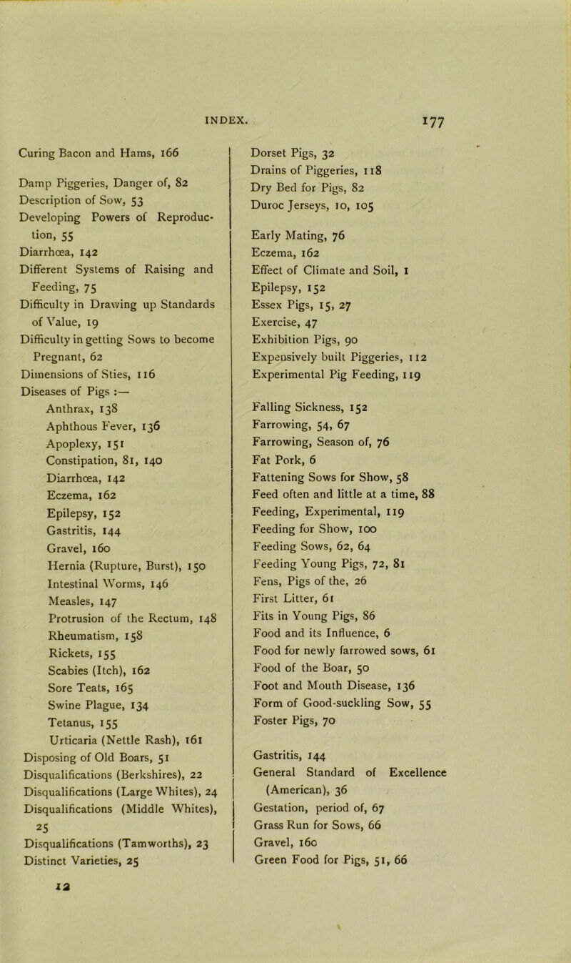 Curing Bacon and Hams, 166 Damp Piggeries, Danger of, 82 Description of Sow, 53 Developing Powers of Reproduc- tion, 55 Diarrhoea, 142 Different Systems of Raising and Feeding, 75 Difficulty in Drawing up Standards of Value, 19 Difficulty in getting Sows to become Pregnant, 62 Dimensions of Sties, 116 Diseases of Pigs :— Anthrax, 138 Aphthous Fever, 136 Apoplexy, 151 Constipation, 81, 140 Diarrhoea, 142 Eczema, 162 Epilepsy, 152 Gastritis, 144 Gravel, 160 Hernia (Rupture, Burst), 150 Intestinal Worms, 146 Measles, 147 Protrusion of the Rectum, 148 Rheumatism, 158 Rickets, 155 Scabies (Itch), 162 Sore Teats, 165 Swine Plague, 134 Tetanus, 155 Urticaria (Nettle Rash), i6i Disposing of Old Boars, 51 Disqualifications (Berkshires), 22 Disqualifications (Large Whites), 24 Disqualifications (Middle Whites), 25 Disqualifications (Tamworths), 23 Distinct Varieties, 25 Dorset Pigs, 32 Drains of Piggeries, 118 Dry Bed for Pigs, 82 Duroc Jerseys, 10, 105 Early Mating, 76 Eczema, 162 Effect of Climate and Soil, I Epilepsy, 152 Essex Pigs, 15, 27 Exercise, 47 Exhibition Pigs, 90 Expensively built Piggeries, 112 Experimental Pig Feeding, 119 Falling Sickness, 152 Farrowing, 54, 67 Farrowing, Season of, 76 Fat Pork, 6 Fattening Sows for Show, 58 Feed often and little at a time, 88 Feeding, Experimental, 119 Feeding for Show, 100 Feeding Sows, 62, 64 Feeding Young Pigs, 72, 8i Fens, Pigs of the, 26 First Litter, 6r Fits in Young Pigs, 86 Food and its Influence, 6 Food for newly farrowed sows, 6i Food of the Boar, 50 Foot and Mouth Disease, 136 Form of Good-suckling Sow, 55 Foster Pigs, 70 Gastritis, 144 General Standard of Excellence (American), 36 Gestation, period of, 67 Grass Run for Sows, 66 Gravel, 160 Green Food for Pigs, 51, 66 12