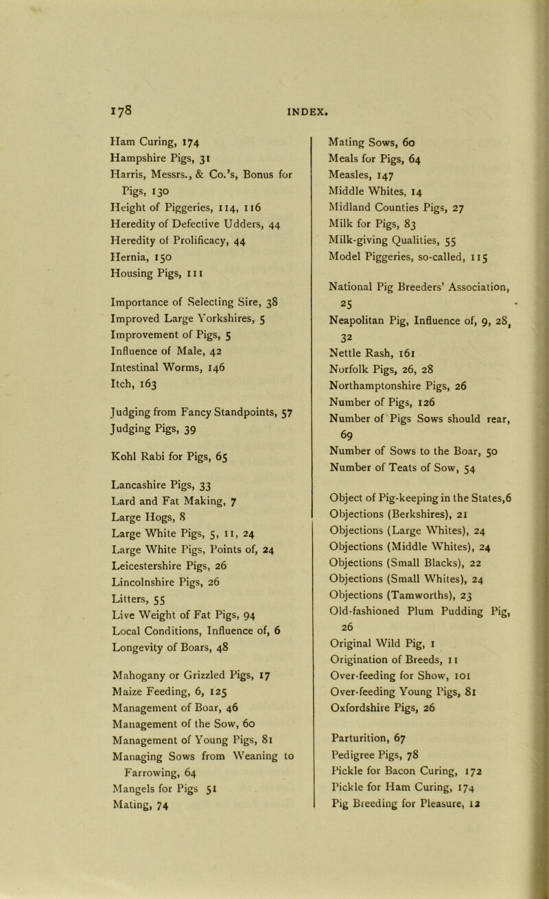 Ham Curing, 174 Hampshire Pigs, 31 Harris, Messrs., & Co.’s, Bonus for Pigs, 130 Height of Piggeries, 114, 116 Heredity of Defective Udders, 44 Heredity of Prolificacy, 44 Hernia, 150 Housing Pigs, in Importance of Selecting Sire, 38 Improved Large Yorkshires, 5 Improvement of Pigs, 5 Influence of Male, 42 Intestinal Worms, 146 Itch, 163 Judging from Fancy Standpoints, 57 Judging Pigs, 39 Kohl Rabi for Pigs, 65 I.,ancashire Pigs, 33 Lard and Fat Making, 7 Large Hogs, 8 Large White Pigs, 5, ii, 24 Large White Pigs, Points of, 24 Leicestershire Pigs, 26 Lincolnshire Pigs, 26 Litters, 55 Live Weight of Fat Pigs, 94 Local Conditions, Influence of, 6 Longevity of Boars, 48 Mahogany or Grizzled Pigs, 17 Maize Feeding, 6, 125 Management of Boar, 46 Management of the Sow, 60 Management of Young Pigs, 81 Managing Sows from Weaning to Farrowing, 64 Mangels for Pigs 51 Mating, 74 Mating Sows, 60 Meals for Pigs, 64 Measles, 147 Middle Whites, 14 Midland Counties Pigs, 27 Milk for Pigs, 83 Milk-giving Qualities, 55 Model Piggeries, so-called, 115 National Pig Breeders’ Association, 25 Neapolitan Pig, Influence of, 9, 28, 32 Nettle Rash, 161 Norfolk Pigs, 26, 28 Northamptonshire Pigs, 26 Number of Pigs, 126 Number of Pigs Sows should rear, 69 Number of Sows to the Boar, 50 Number of Teats of Sow, 54 Object of Pig-keeping in the Stales,6 Objections (Berkshires), 21 Objections (Large Whites), 24 Objections (Middle Whites), 24 Objections (Small Blacks), 22 Objections (Small Whites), 24 Objections (Tamworths), 23 Old-fashioned Plum Pudding Pig, 26 Original Wild Pig, i Origination of Breeds, 11 Over-feeding for Show, loi Over-feeding Young Pigs, 81 Oxfordshire Pigs, 26 Parturition, 67 Pedigree Pigs, 78 Pickle for Bacon Curing, 172 Pickle for Ham Curing, 174 Pig Breeding for Pleasure, 12