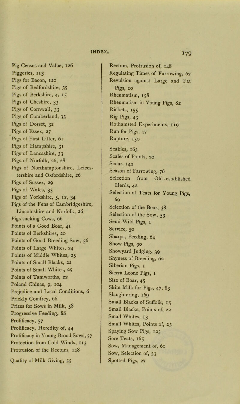 Pig Census and Value, 126 Piggeries, 113 Pigs for Bacon, 120 Pigs of Bedfordshire, 35 Pigs of Berkshire, 4, 15 Pigs of Cheshire, 33 Pigs of Cornwall, 33 Pigs of Cumberland, 35 Pigs of Dorset, 32 Pigs of Essex, 27 Pigs of First Litter, 61 Pigs of Hampshire, 31 Pigs of Lancashire, 33 Pigs of Norfolk, 26, 28 Pigs of Northamptonshire, Leices- tershire and Oxfordshire, 26 Pigs of Sussex, 29 Pigs of Wales, 33 Pigs of Yorkshire, 5, 12, 34 Pigs of the Fens of Cambridgeshire, Lincolnshire and Norfolk, 26 Pigs sucking Cows, 66 Points of a Good Boar, 41 Points of Berkshires, 20 Points of Good Breeding Sow, 56 Points of Large Whites, 24 Points of Middle Whites, 25 Points of Small Blacks, 22 Points of Small Whites, 25 Points of Tamworths, 22 Poland Chinas, 9, 104 Prejudice and Local Conditions, 6 Prickly Comfrey, 66 Prizes for Sows in Milk, 58 Progressive Feeding, 88 Prolificacy, 57 Prolificacy, Heredity of, 44 Prolificacy in Young Brood Sows, 57 Protection from Cold Winds, 113 Protrusion of the Rectum, 148 Quality of Milk Giving, 55 Rectum, Protrusion of, 148 Regulating Times of Farrowing, 62 Revulsion against Large and Fat Pigs, 10 Rheumatism, 158 Rheumatism in Young Pigs, 82 Rickets, 155 Rig Pigs, 43 Rothamsted Experiments, 119 Run for Pigs, 47 Rupture, 150 Scabies, 163 Scales of Points, 20 Scour, 142 Season of Farrowing, 76 Selection from Old-established Herds, 42 Selection of Teats for Young Pigs, 69 Selection of the Boar, 38 Selection of the Sow, 53 Semi-Wild Pigs, i Service, 50 Sharps, Feeding, 64 Show Pigs, 90 Showyard Judging, 39 Shyness of Breeding, 62 Siberian Pigs, i Sierra Leone Pigs, i Size of Boar, 45 Skim Milk for Pigs, 47, 83 Slaughtering, 169 Small Blacks of Suffolk, 15 Small Blacks, Points of, 22 Small Whites, 13 Small Whites, Points of, 25 Spaying Sow Pigs, 125 Sore Teats, 165 Sow, Management of, 60 Sow, Selection of, 53 Spotted Pigs, 27