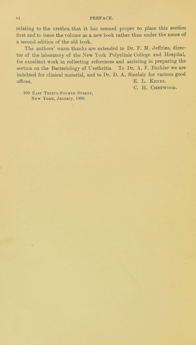 relating to the urethra that it has seemed proper to place this section first and to issue the volume as a new book rather than under the name of a second edition of the old book. The authors’ warm thanks are extended to Dr. F. M. Jeffries, direc- tor of the laboratory of the New York Polyclinic College and Hospital, for excellent work in collecting references and assisting in preparing the section on the Bacteriology of Urethritis. To Dr. A. F. Biichler we are indebted for clinical material, and to Dr. D. A. Sinclair for various good offices. E. L. Keyes. C. H. Chetwood. 109 East Thirty-Fourth Street, New York, January, 1900. /