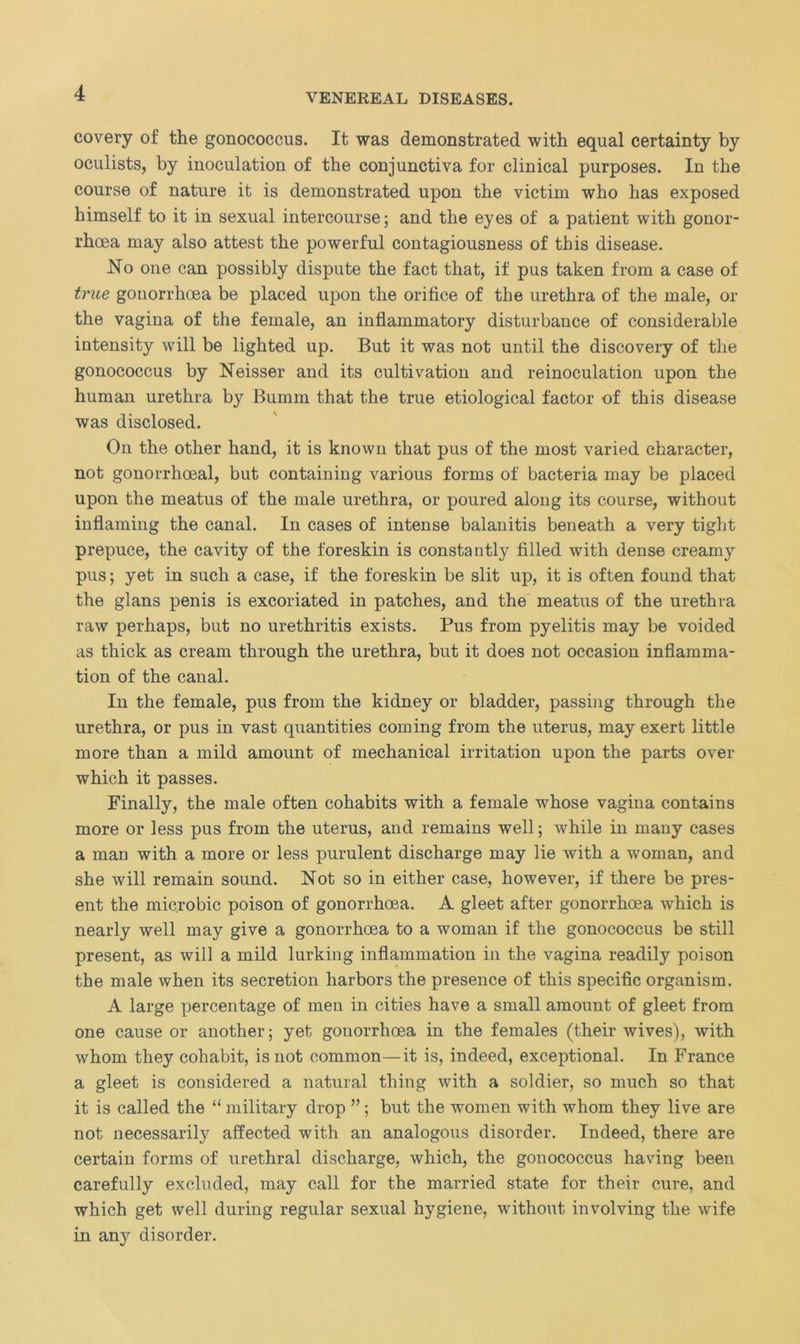 covery of the gonococcus. It was demonstrated with equal certainty by oculists, by inoculation of the conjunctiva for clinical purposes. In the course of nature it is demonstrated upon the victim who has exposed himself to it in sexual intercourse; and the eyes of a patient with gonor- rhoea may also attest the powerful contagiousness of this disease. No one can possibly dispute the fact that, if pus taken from a case of true gonorrhoea be placed upon the orifice of the urethra of the male, or the vagina of the female, an inflammatory disturbance of considerable intensity will be lighted up. But it was not until the discovery of the gonococcus by Neisser and its cultivation and reinoculation upon the human urethra by Bumm that the true etiological factor of this disease was disclosed. Oil the other hand, it is known that pus of the most varied character, not gonorrhoeal, but containing various forms of bacteria may be placed upon the meatus of the male urethra, or poured along its course, without inflaming the canal. In cases of intense balanitis beneath a very tight prepuce, the cavity of the foreskin is constantly filled with dense creamy pus; yet in such a case, if the foreskin be slit up, it is often found that the glans penis is excoriated in patches, and the meatus of the urethra raw perhaps, but no urethritis exists. Pus from pyelitis may be voided as thick as cream through the urethra, but it does not occasion inflamma- tion of the canal. In the female, pus from the kidney or bladder, passing through the urethra, or pus in vast quantities coming from the uterus, may exert little more than a mild amount of mechanical irritation upon the parts over which it passes. Finally, the male often cohabits with a female whose vagina contains more or less pus from the uterus, and remains well; while in many cases a man with a more or less purulent discharge may lie with a woman, and she will remain sound. Not so in either case, however, if there be pres- ent the mic.robic poison of gonorrhoea. A gleet after gonorrhoea which is nearly well may give a gonorrhoea to a woman if the gonococcus be still present, as will a mild lurking inflammation in the vagina readily poison the male when its secretion harbors the presence of this specific organism. A large percentage of men in cities have a small amount of gleet from one cause or another; yet gonorrhoea in the females (their wives), with whom they cohabit, is not common—it is, indeed, exceptional. In France a gleet is considered a natural thing with a soldier, so much so that it is called the “ military drop ”; but the women with whom they live are not necessarily affected with an analogous disorder. Indeed, there are certain forms of urethral discharge, which, the gonococcus having been carefully excluded, may call for the married state for their cure, and which get well during regular sexual hygiene, without involving the wife in any disorder.