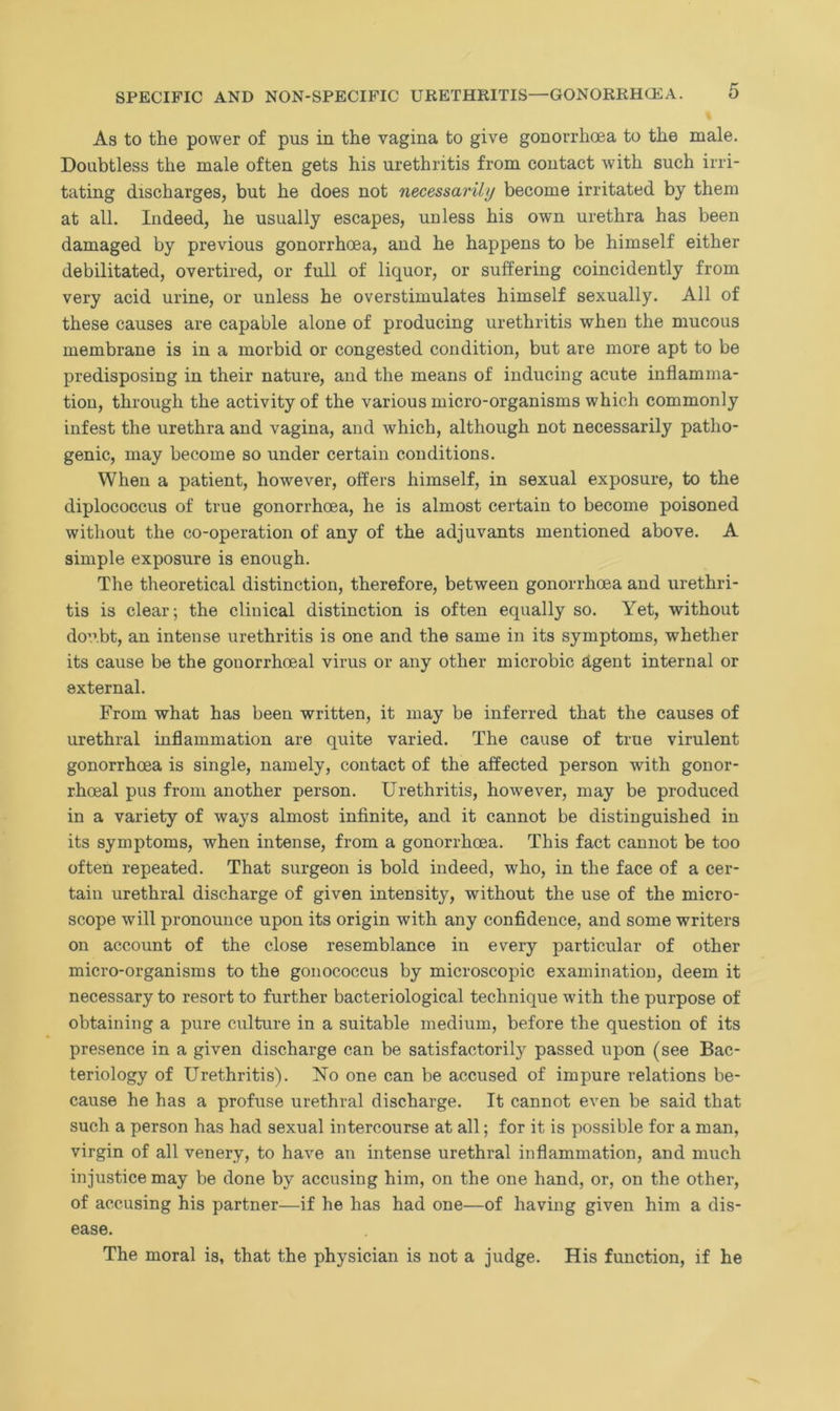 As to the power of pus in the vagina to give gonorrhoea to the male. Doubtless the male often gets his urethritis from contact with such irri- tating discharges, but he does not necessarily become irritated by them at all. Indeed, he usually escapes, unless his own urethra has been damaged by previous gonorrhoea, and he happens to be himself either debilitated, overtired, or full of liquor, or suffering coincidently from very acid urine, or unless he overstimulates himself sexually. All of these causes are capable alone of producing urethritis when the mucous membrane is in a morbid or congested condition, but are more apt to be predisposing in their nature, and the means of inducing acute inflamma- tion, through the activity of the various micro-organisms which commonly infest the urethra and vagina, and which, although not necessarily patho- genic, may become so under certain conditions. When a patient, however, offers himself, in sexual exposure, to the diplococcus of true gonorrhoea, he is almost certain to become poisoned without the co-operation of any of the adjuvants mentioned above. A simple exposure is enough. The theoretical distinction, therefore, between gonorrhoea and urethri- tis is clear; the clinical distinction is often equally so. Yet, without doubt, an intense urethritis is one and the same in its symptoms, whether its cause be the gonorrhoeal virus or any other microbic agent internal or external. From what has been written, it may be inferred that the causes of urethral inflammation are quite varied. The cause of true virulent gonorrhoea is single, namely, contact of the affected person with gonor- rhoeal pus from another person. Urethritis, however, may be produced in a variety of ways almost infinite, and it cannot be distinguished in its symptoms, when intense, from a gonorrhoea. This fact cannot be too often repeated. That surgeon is bold indeed, who, in the face of a cer- tain urethral discharge of given intensity, without the use of the micro- scope will pronounce upon its origin with any confidence, and some writers on account of the close resemblance in every particular of other micro-organisms to the gonococcus by microscopic examination, deem it necessary to resoi't to further bacteriological technique w?ith the purpose of obtaining a pure culture in a suitable medium, before the question of its presence in a given discharge can be satisfactorily passed upon (see Bac- teriology of Urethritis). No one can be accused of impure relations be- cause he has a profuse urethral discharge. It cannot even be said that such a person has had sexual intercourse at all; for it is possible for a man, virgin of all venery, to have an intense urethral inflammation, and much injustice may be done by accusing him, on the one hand, or, on the other, of accusing his partner—if he has had one—of having given him a dis- ease. The moral is, that the physician is not a judge. His function, if he