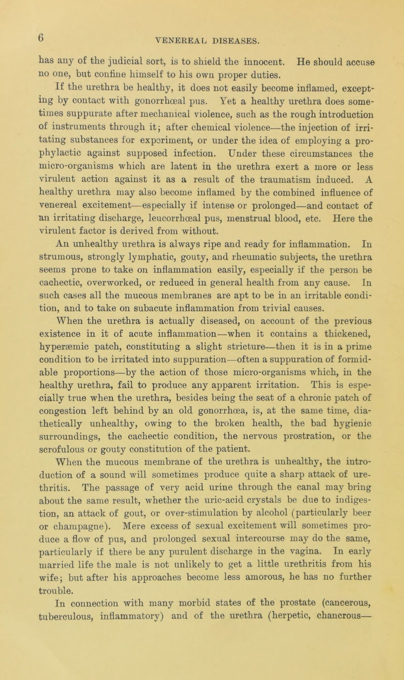 has any of the judicial sort, is to shield the innocent. He should accuse no one, but confine himself to his own proper duties. If the urethra be healthy, it does not easily become inflamed, except- ing by contact with gonorrhoeal pus. Yet a healthy urethra does some- times suppurate after mechanical violence, such as the rough introduction of instruments through it; after chemical violence—the injection of irri- tating substances for experiment, or under the idea of employing a pro- phylactic against supposed infection. Under these circumstances the micro-organisms which are latent in the urethra exert a more or less virulent action against it as a result of the traumatism induced. A healthy urethra may also become inflamed by the combined influence of venereal excitement—especially if intense or prolonged—and contact of an irritating discharge, leucorrhceal pus, menstrual blood, etc. Here the virulent factor is derived from without. An unhealthy urethra is always ripe and ready for inflammation. In strumous, strongly lymphatic, gouty, and rheumatic subjects, the urethra seems prone to take on inflammation easily, especially if the person be cachectic, overworked, or reduced in general health from any cause. In such cases all the mucous membranes are apt to be in an irritable condi- tion, and to take on subacute inflammation from trivial causes. When the urethra is actually diseased, on account of the previous existence in it of acute inflammation—when it contains a thickened, hypersemic patch, constitute g a slight stricture—then it is in a prime condition to be irritated into suppuration—often a suppuration of formid- able proportions—by the action of those micro-organisms which, in the healthy urethra, fail to produce any apparent irritation. This is espe- cially true when the urethra, besides being the seat of a chronic patch of congestion left behind by an old gonorrhoea, is, at the same time, dia- thetically unhealthy, owing to the broken health, the bad hygienic surroundings, the cachectic condition, the nervous prostration, or the scrofulous or gouty constitution of the patient. When the mucous membrane of the urethra is unhealthy, the intro- duction of a sound will sometimes produce quite a sharp attack of ure- thritis. The passage of very acid urine through the canal may bring about the same result, whether the uric-acid crystals be due to indiges- tion, an attack of gout, or over-stimulation by alcohol (particularly beer or champagne). Mere excess of sexual excitement will sometimes pro- duce a flow of pus, and prolonged sexual intercourse may do the same, particularly if there be any purulent discharge in the vagina. In early married life the male is not unlikely to get a little urethritis from his wife; but after his approaches become less amorous, he has no further trouble. In connection with many morbid states of the prostate (cancerous, tuberculous, inflammatory) and of the urethra (herpetic, chancrous—