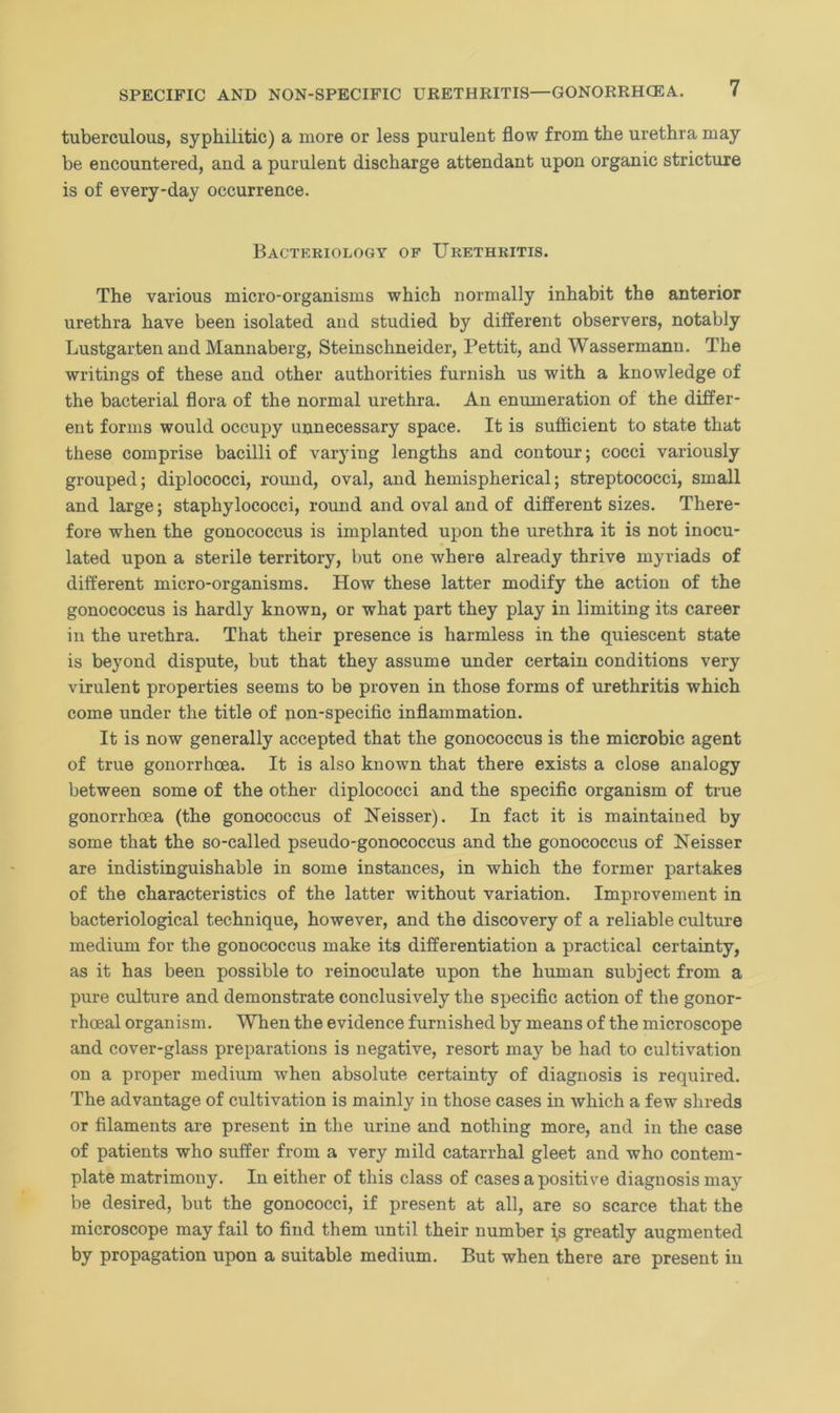 tuberculous, syphilitic) a more or less purulent flow from the urethra may be encountered, and a purulent discharge attendant upon organic stricture is of every-day occurrence. Bacteriology of Urethritis. The various micro-organisms which normally inhabit the anterior urethra have been isolated and studied by different observers, notably Lustgarten and Mannaberg, Steinschneider, Pettit, and Wassermann. The writings of these and other authorities furnish us with a knowledge of the bacterial flora of the normal urethra. An enumeration of the differ- ent forms would occupy unnecessary space. It is sufficient to state that these comprise bacilli of varying lengths and contour; cocci variously grouped; diplococci, round, oval, and hemispherical; streptococci, small and large; staphylococci, round and oval and of different sizes. There- fore when the gonococcus is implanted upon the urethra it is not inocu- lated upon a sterile territory, but one where already thrive myriads of different micro-organisms. How these latter modify the action of the gonococcus is hardly known, or what part they play in limiting its career in the urethra. That their presence is harmless in the quiescent state is beyond dispute, but that they assume under certain conditions very virulent properties seems to be proven in those forms of urethritis which come under the title of non-specific inflammation. It is now generally accepted that the gonococcus is the microbic agent of true gonorrhoea. It is also known that there exists a close analogy between some of the other diplococci and the specific organism of true gonorrhoea (the gonococcus of Neisser). In fact it is maintained by some that the so-called pseudo-gonococcus and the gonococcus of Neisser are indistinguishable in some instances, in which the former partakes of the characteristics of the latter without variation. Improvement in bacteriological technique, however, and the discovery of a reliable culture medium for the gonococcus make its differentiation a practical certainty, as it has been possible to reinoculate upon the human subject from a pure culture and demonstrate conclusively the specific action of the gonor- rhoeal organism. When the evidence furnished by means of the microscope and cover-glass preparations is negative, resort may be had to cultivation on a proper medium when absolute certainty of diagnosis is required. The advantage of cultivation is mainly in those cases in which a few shreds or filaments are present in the urine and nothing more, and in the case of patients who suffer from a very mild catarrhal gleet and who contem- plate matrimony. In either of this class of cases a positive diagnosis may be desired, but the gonococci, if present at all, are so scarce that the microscope may fail to find them until their number i>s greatly augmented by propagation upon a suitable medium. But when there are present in