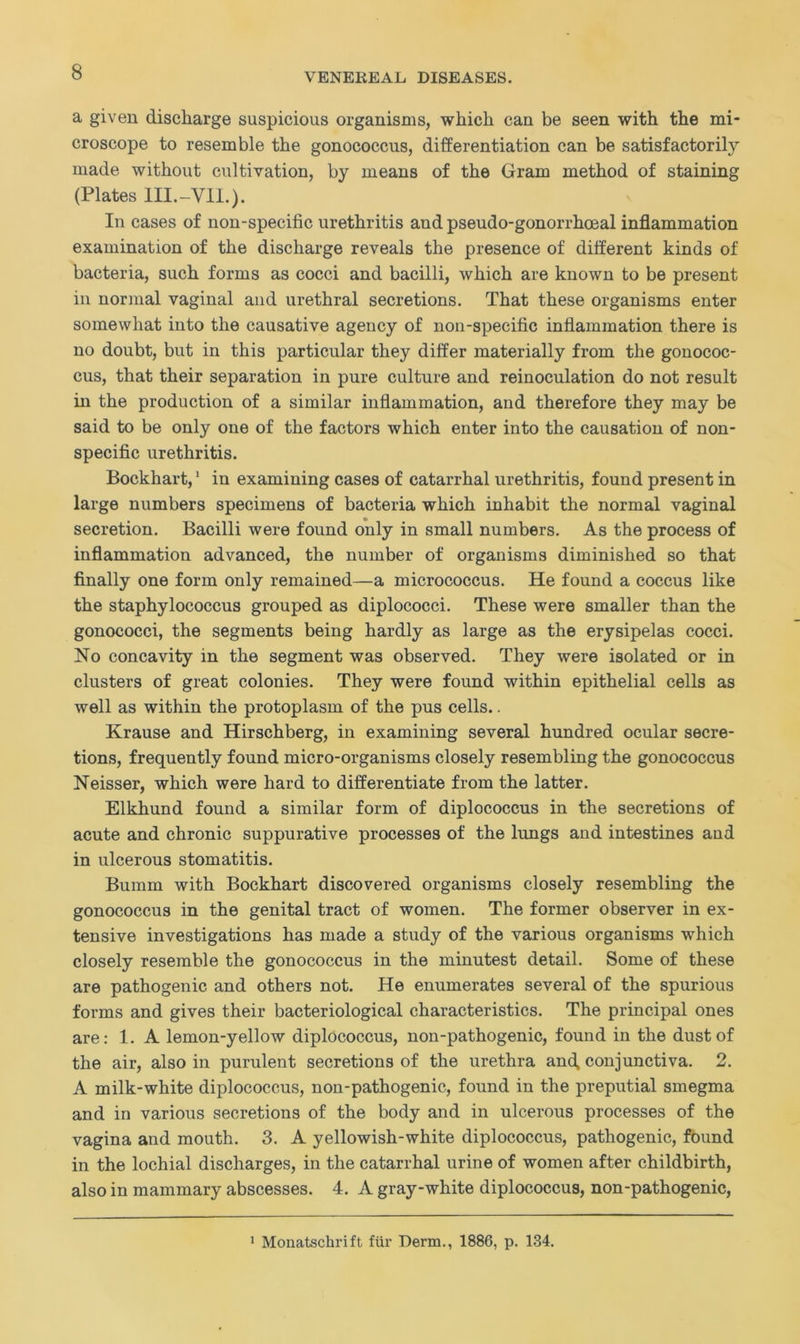 a given discharge suspicious organisms, which can be seen with the mi- croscope to resemble the gonococcus, differentiation can be satisfactorily made without cultivation, by means of the Gram method of staining (Plates III.-VII.). In cases of non-specific urethritis and pseudo-gonorrhoeal inflammation examination of the discharge reveals the presence of different kinds of bacteria, such forms as cocci and bacilli, which are known to be present in normal vaginal and urethral secretions. That these organisms enter somewhat into the causative agency of non-specific inflammation there is no doubt, but in this particular they differ materially from the gonococ- cus, that their separation in pure culture and reinoculation do not result in the production of a similar inflammation, and therefore they may be said to be only one of the factors which enter into the causation of non- specific urethritis. Bockhart,1 in examining cases of catarrhal urethritis, found present in large numbers specimens of bacteria which inhabit the normal vaginal secretion. Bacilli were found only in small numbers. As the process of inflammation advanced, the number of organisms diminished so that finally one form only remained—a micrococcus. He found a coccus like the staphylococcus grouped as diplococci. These were smaller than the gonococci, the segments being hardly as large as the erysipelas cocci. No concavity in the segment was observed. They were isolated or in clusters of great colonies. They were found within epithelial cells as well as within the protoplasm of the pus cells.. Krause and Hirschberg, in examining several hundred ocular secre- tions, frequently found micro-organisms closely resembling the gonococcus Neisser, which were hard to differentiate from the latter. Elkhund found a similar form of diplococcus in the secretions of acute and chronic suppurative processes of the lungs and intestines and in ulcerous stomatitis. Bumm with Bockhart discovered organisms closely resembling the gonococcus in the genital tract of women. The former observer in ex- tensive investigations has made a study of the various organisms which closely resemble the gonococcus in the minutest detail. Some of these are pathogenic and others not. He enumerates several of the spurious forms and gives their bacteriological characteristics. The principal ones are: 1. A lemon-yellow diplococcus, non-pathogenic, found in the dust of the air, also in purulent secretions of the urethra and, conjunctiva. 2. A milk-white diplococcus, non-pathogenic, found in the preputial smegma and in various secretions of the body and in ulcerous processes of the vagina and mouth. 3. A yellowish-white diplococcus, pathogenic, found in the lochial discharges, in the catarrhal urine of women after childbirth, also in mammary abscesses. 4. A gray-white diplococcus, non-pathogenic, 1 Monatschrift fur Derm., 1886, p. 134.