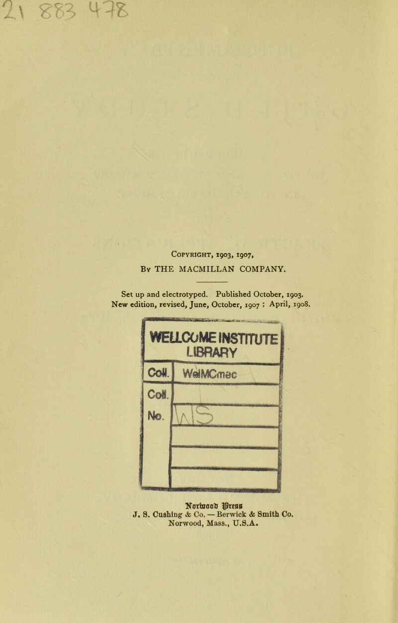 M--fS Copyright, 1903,1907, By THE MACMILLAN COMPANY. Set up and electrotyped. Published October, 1903. New edition, revised, June, October, 1907 ; April, 1908. WELLCOME INSTITUTE J LIBRARY f Coll. WolMCmec Co*. | No. > V.lb 1 1 Nortooob 3preaa J, S. Cuahing & Co. — Berwick & Smith Co. Norwood, Mass., U.S.A.