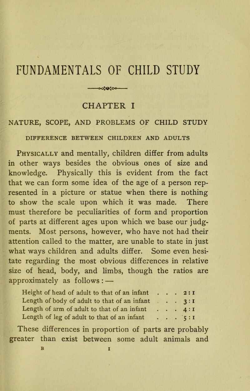 FUNDAMENTALS OF CHILD STUDY CHAPTER I NATURE, SCOPE, AND PROBLEMS OF CHILD STUDY DIFFERENCE BETWEEN CHILDREN AND ADULTS Physically and mentally, children differ from adults in other ways besides the obvious ones of size and knowledge. Physically this is evident from the fact that we can form some idea of the age of a person rep- resented in a picture or statue when there is nothing to show the scale upon which it was made. There must therefore be peculiarities of form and proportion of parts at different ages upon which we base our judg- ments. Most persons, however, who have not had their attention called to the matter, are unable to state in just what ways children and adults differ. Some even hesi- tate regarding the most obvious differences in relative size of head, body, and limbs, though the ratios are approximately as follows : — Height of head of adult to that of an infant . . . 2:1 Length of body of adult to that of an infant . . 3:1 Length of arm of adult to that of an infant . . . 4:1 Length of leg of adult to that of an infant . . . 5:1 These differences in proportion of parts are probably greater than exist between some adult animals and