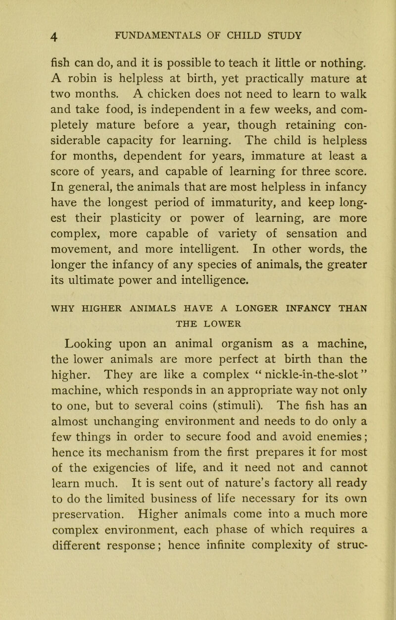 fish can do, and it is possible to teach it little or nothing. A robin is helpless at birth, yet practically mature at two months. A chicken does not need to learn to walk and take food, is independent in a few weeks, and com- pletely mature before a year, though retaining con- siderable capacity for learning. The child is helpless for months, dependent for years, immature at least a score of years, and capable of learning for three score. In general, the animals that are most helpless in infancy have the longest period of immaturity, and keep long- est their plasticity or power of learning, are more complex, more capable of variety of sensation and movement, and more intelligent. In other words, the longer the infancy of any species of animals, the greater its ultimate power and intelligence. WHY HIGHER ANIMALS HAVE A LONGER INFANCY THAN THE LOWER Looking upon an animal organism as a machine, the lower animals are more perfect at birth than the higher. They are like a complex “ nickle-in-the-slot ” machine, which responds in an appropriate way not only to one, but to several coins (stimuli). The fish has an almost unchanging environment and needs to do only a few things in order to secure food and avoid enemies; hence its mechanism from the first prepares it for most of the exigencies of life, and it need not and cannot learn much. It is sent out of nature’s factory all ready to do the limited business of life necessary for its own preservation. Higher animals come into a much more complex environment, each phase of which requires a different response; hence infinite complexity of struc-