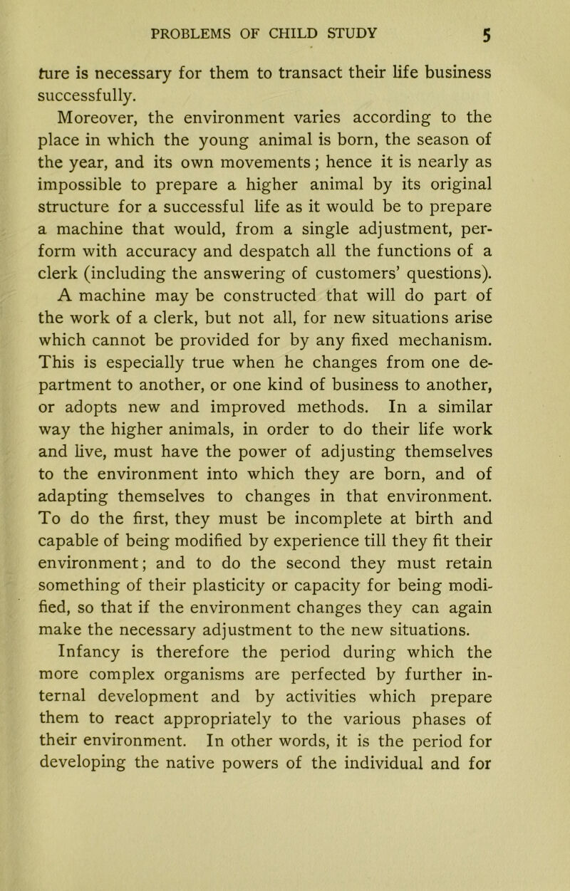 ture is necessary for them to transact their life business successfully. Moreover, the environment varies according to the place in which the young animal is born, the season of the year, and its own movements; hence it is nearly as impossible to prepare a higher animal by its original structure for a successful life as it would be to prepare a machine that would, from a single adjustment, per- form with accuracy and despatch all the functions of a clerk (including the answering of customers’ questions). A machine may be constructed that will do part of the work of a clerk, but not all, for new situations arise which cannot be provided for by any fixed mechanism. This is especially true when he changes from one de- partment to another, or one kind of business to another, or adopts new and improved methods. In a similar way the higher animals, in order to do their life work and five, must have the power of adjusting themselves to the environment into which they are born, and of adapting themselves to changes in that environment. To do the first, they must be incomplete at birth and capable of being modified by experience till they fit their environment; and to do the second they must retain something of their plasticity or capacity for being modi- fied, so that if the environment changes they can again make the necessary adjustment to the new situations. Infancy is therefore the period during which the more complex organisms are perfected by further in- ternal development and by activities which prepare them to react appropriately to the various phases of their environment. In other words, it is the period for developing the native powers of the individual and for