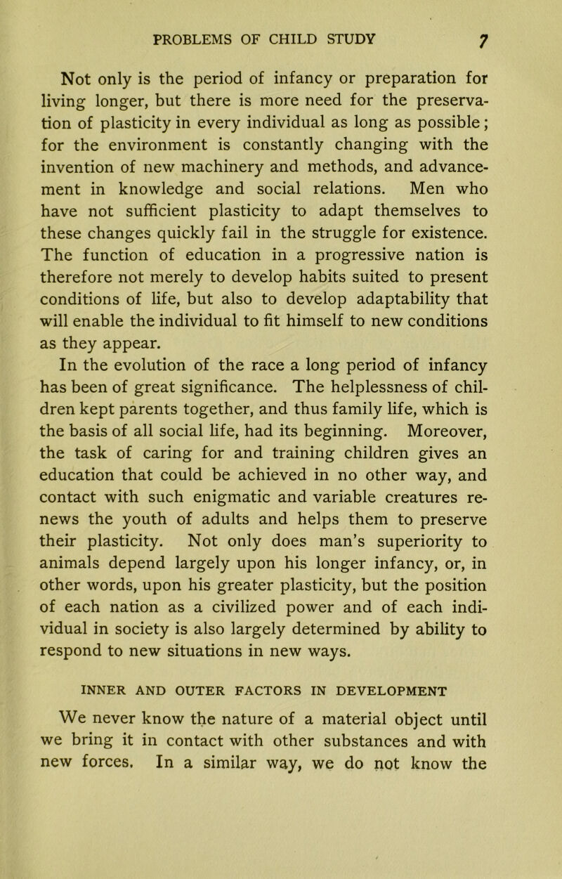 Not only is the period of infancy or preparation for living longer, but there is more need for the preserva- tion of plasticity in every individual as long as possible; for the environment is constantly changing with the invention of new machinery and methods, and advance- ment in knowledge and social relations. Men who have not sufficient plasticity to adapt themselves to these changes quickly fail in the struggle for existence. The function of education in a progressive nation is therefore not merely to develop habits suited to present conditions of life, but also to develop adaptability that will enable the individual to fit himself to new conditions as they appear. In the evolution of the race a long period of infancy has been of great significance. The helplessness of chil- dren kept parents together, and thus family life, which is the basis of all social life, had its beginning. Moreover, the task of caring for and training children gives an education that could be achieved in no other way, and contact with such enigmatic and variable creatures re- news the youth of adults and helps them to preserve their plasticity. Not only does man’s superiority to animals depend largely upon his longer infancy, or, in other words, upon his greater plasticity, but the position of each nation as a civilized power and of each indi- vidual in society is also largely determined by ability to respond to new situations in new ways. INNER AND OUTER FACTORS IN DEVELOPMENT We never know the nature of a material object until we bring it in contact with other substances and with new forces. In a similar way, we do not know the