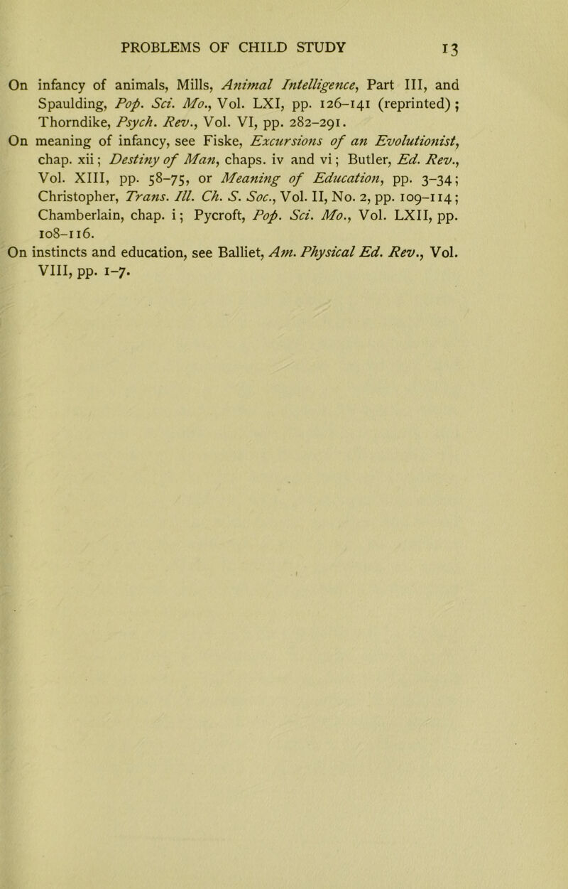 On infancy of animals, Mills, A?iimal Intelligence, Part III, and Spaulding, Pop. Set. Mo., Vol. LXI, pp. 126-141 (reprinted); Thorndike, Psych. Rev., Vol. VI, pp. 282-291. On meaning of infancy, see Fiske, Excursions of a.71 Evolutionist, chap, xii; Destmy of Man, chaps, iv and vi; Butler, Ed. Rev., Vol. XIII, pp. 58-75, or Meaning of Education, pp. 3-34; Christopher, Trans. III. Ch. S. Soc., Vol. II, No. 2, pp. 109-114; Chamberlain, chap, i; Pycroft, Pof. Sci. Mo., Vol. LXII, pp. 108-116. On instincts and education, see Balliet, Am. Physical Ed. Rev., Vol. VIII, pp. 1-7. I