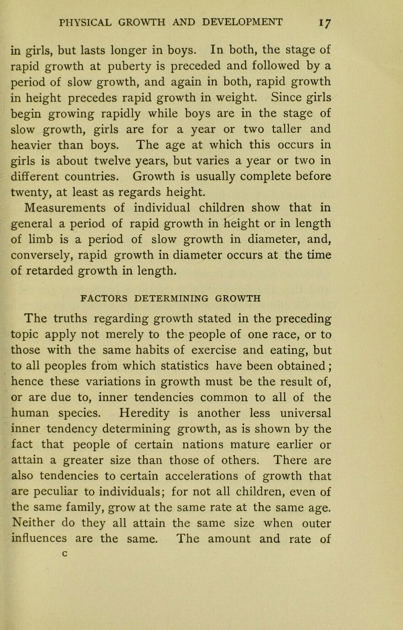 in girls, but lasts longer in boys. In both, the stage of rapid growth at puberty is preceded and followed by a period of slow growth, and again in both, rapid growth in height precedes rapid growth in weight. Since girls begin growing rapidly while boys are in the stage of slow growth, girls are for a year or two taller and heavier than boys. The age at which this occurs in girls is about twelve years, but varies a year or two in different countries. Growth is usually complete before twenty, at least as regards height. Measurements of individual children show that in general a period of rapid growth in height or in length of limb is a period of slow growth in diameter, and, conversely, rapid growth in diameter occurs at the time of retarded growth in length. FACTORS DETERMINING GROWTH The truths regarding growth stated in the preceding topic apply not merely to the people of one race, or to those with the same habits of exercise and eating, but to all peoples from which statistics have been obtained; hence these variations in growth must be the result of, or are due to, inner tendencies common to all of the human species. Heredity is another less universal inner tendency determining growth, as is shown by the fact that people of certain nations mature earlier or attain a greater size than those of others. There are also tendencies to certain accelerations of growth that are peculiar to individuals; for not all children, even of the same family, grow at the same rate at the same age. Neither do they all attain the same size when outer influences are the same. The amount and rate of