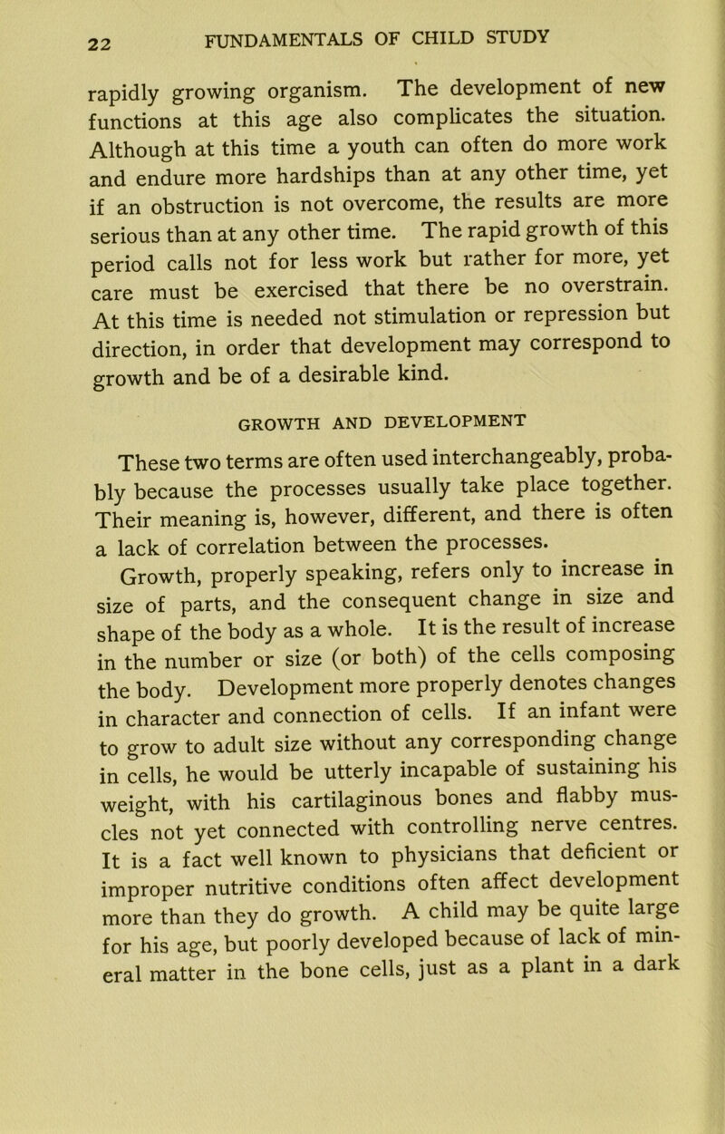 rapidly growing organism. The development of new functions at this age also complicates the situation. Although at this time a youth can often do more work and endure more hardships than at any other time, yet if an obstruction is not overcome, the results are more serious than at any other time. The rapid growth of this period calls not for less work but lather for more, yet care must be exercised that there be no overstrain. At this time is needed not stimulation or repression but direction, in order that development may correspond to growth and be of a desirable kind. GROWTH AND DEVELOPMENT These two terms are often used interchangeably, proba- bly because the processes usually take place together. Their meaning is, however, different, and there is often a lack of correlation between the processes. Growth, properly speaking, refers only to increase in size of parts, and the consequent change in size and shape of the body as a whole. It is the result of increase in the number or size (or both) of the cells composing the body. Development more properly denotes changes in character and connection of cells. If an infant were to grow to adult size without any corresponding change in cells, he would be utterly incapable of sustaining his weight, with his cartilaginous bones and flabby mus- cles not yet connected with controlling nerve centres. It is a fact well known to physicians that deficient or improper nutritive conditions often affect development more than they do growth. A child may be quite large for his age, but poorly developed because of lack of min- eral matter in the bone cells, just as a plant in a dark