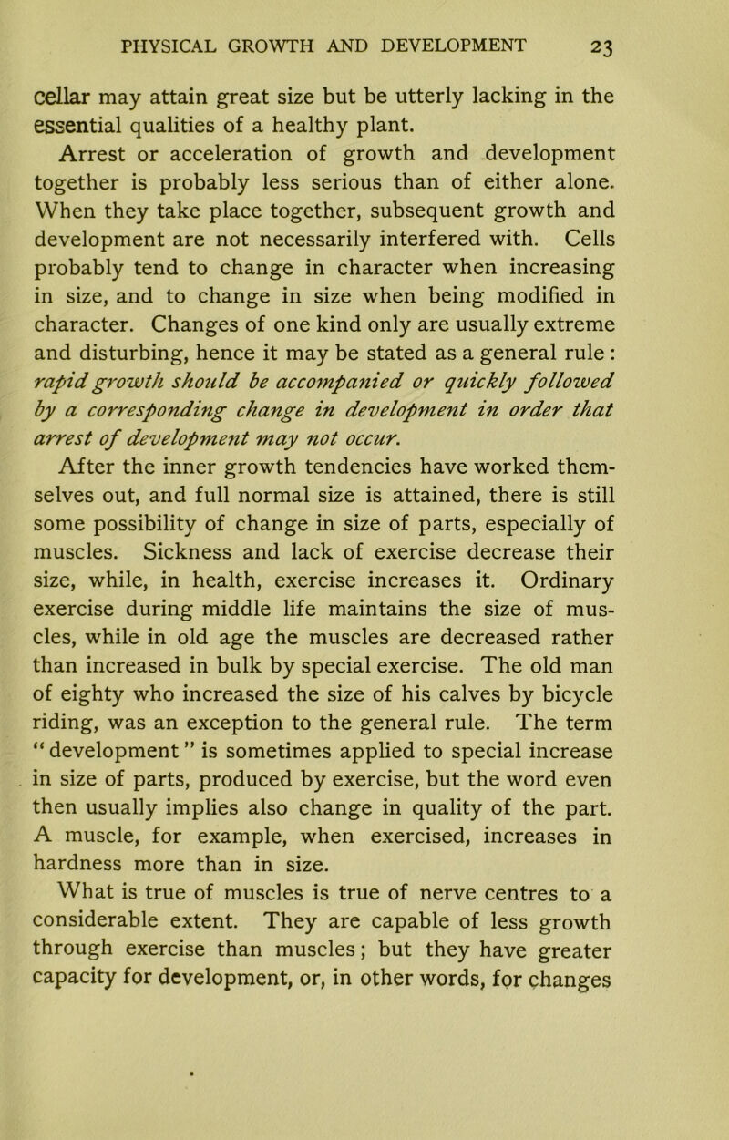 cellar may attain great size but be utterly lacking in the essential qualities of a healthy plant. Arrest or acceleration of growth and development together is probably less serious than of either alone. When they take place together, subsequent growth and development are not necessarily interfered with. Cells probably tend to change in character when increasing in size, and to change in size when being modified in character. Changes of one kind only are usually extreme and disturbing, hence it may be stated as a general rule : rapid growth should be accompanied or quickly followed by a corresponding change in development in order that arrest of developmeiit may not occur. After the inner growth tendencies have worked them- selves out, and full normal size is attained, there is still some possibility of change in size of parts, especially of muscles. Sickness and lack of exercise decrease their size, while, in health, exercise increases it. Ordinary exercise during middle life maintains the size of mus- cles, while in old age the muscles are decreased rather than increased in bulk by special exercise. The old man of eighty who increased the size of his calves by bicycle riding, was an exception to the general rule. The term “ development ” is sometimes applied to special increase in size of parts, produced by exercise, but the word even then usually implies also change in quality of the part. A muscle, for example, when exercised, increases in hardness more than in size. What is true of muscles is true of nerve centres to a considerable extent. They are capable of less growth through exercise than muscles; but they have greater capacity for development, or, in other words, for changes