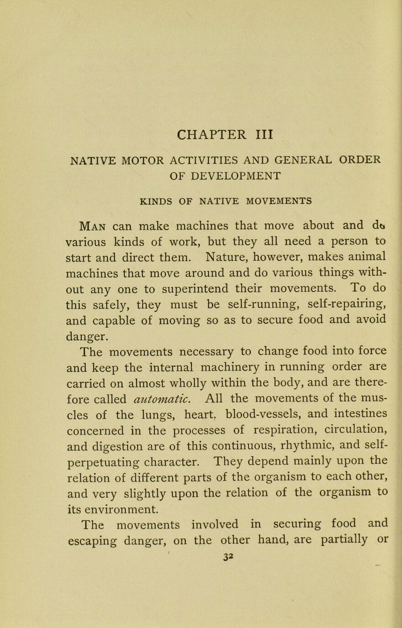 CHAPTER III NATIVE MOTOR ACTIVITIES AND GENERAL ORDER OF DEVELOPMENT KINDS OF NATIVE MOVEMENTS Man can make machines that move about and dt» various kinds of work, but they all need a person to start and direct them. Nature, however, makes animal machines that move around and do various things with- out any one to superintend their movements. To do this safely, they must be self-running, self-repairing, and capable of moving so as to secure food and avoid danger. The movements necessary to change food into force and keep the internal machinery in running order are carried on almost wholly within the body, and are there- fore called automatic. All the movements of the mus- cles of the lungs, heart, blood-vessels, and intestines concerned in the processes of respiration, circulation, and digestion are of this continuous, rhythmic, and self- perpetuating character. They depend mainly upon the relation of different parts of the organism to each other, and very slightly upon the relation of the organism to its environment. The movements involved in securing food and escaping danger, on the other hand, are partially or