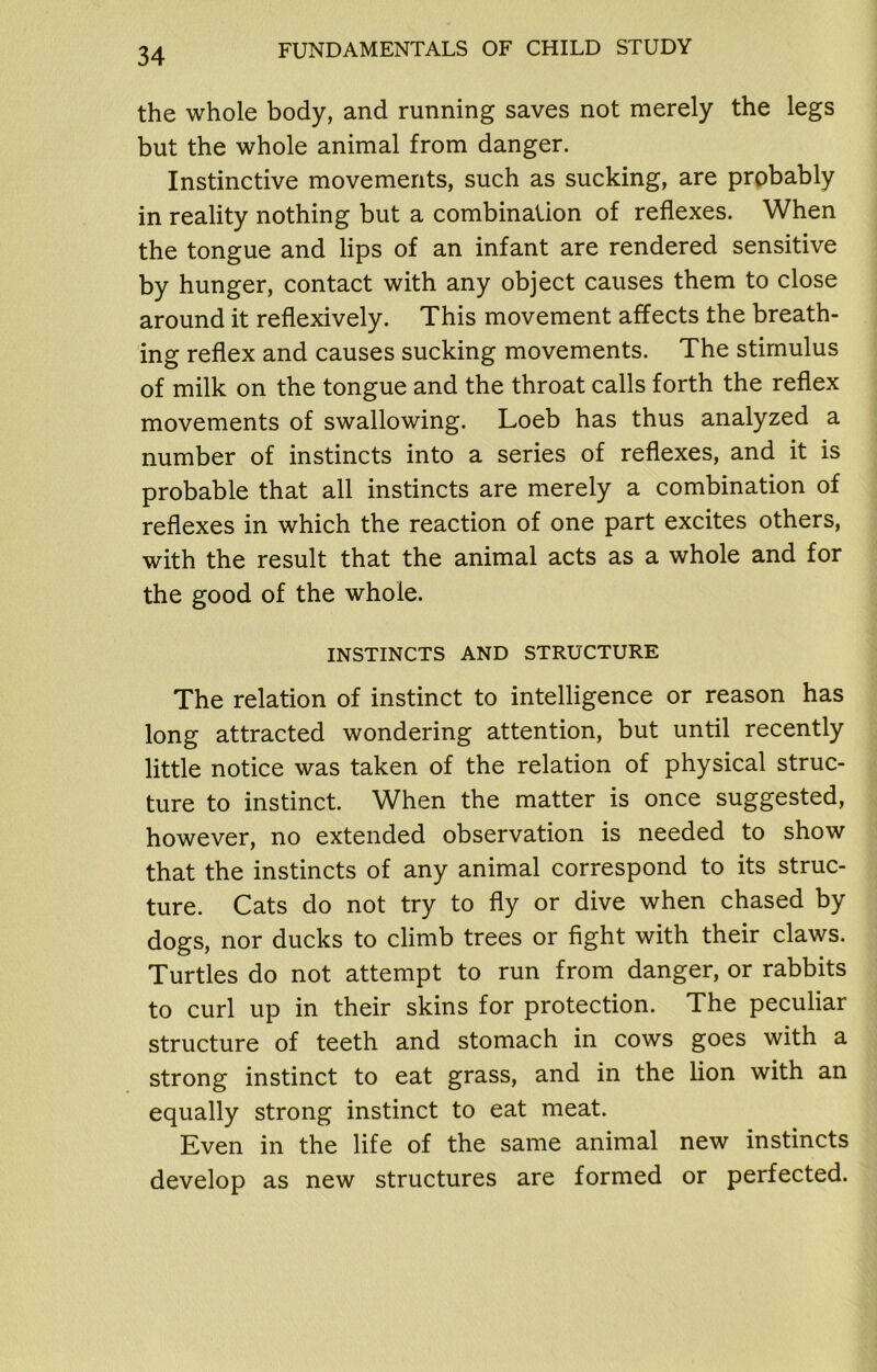 the whole body, and running saves not merely the legs but the whole animal from danger. Instinctive movements, such as sucking, are probably in reality nothing but a combination of reflexes. When the tongue and lips of an infant are rendered sensitive by hunger, contact with any object causes them to close around it reflexively. This movement affects the breath- ing reflex and causes sucking movements. The stimulus of milk on the tongue and the throat calls forth the reflex movements of swallowing. Loeb has thus analyzed a number of instincts into a series of reflexes, and it is probable that all instincts are merely a combination of reflexes in which the reaction of one part excites others, with the result that the animal acts as a whole and for the good of the whole. INSTINCTS AND STRUCTURE The relation of instinct to intelligence or reason has long attracted wondering attention, but until recently little notice was taken of the relation of physical struc- ture to instinct. When the matter is once suggested, however, no extended observation is needed to show that the instincts of any animal correspond to its struc- ture. Cats do not try to fly or dive when chased by dogs, nor ducks to climb trees or fight with their claws. Turtles do not attempt to run from danger, or rabbits to curl up in their skins for protection. The peculiar structure of teeth and stomach in cows goes with a strong instinct to eat grass, and in the lion with an equally strong instinct to eat meat. Even in the life of the same animal new instincts develop as new structures are formed or perfected.