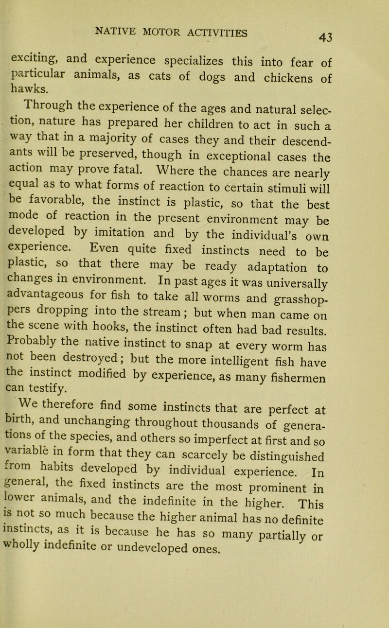 43 exciting, and experience specializes this into fear of particular animals, as cats of dogs and chickens of hawks. Through the experience of the ages and natural selec- tion, nature has prepared her children to act in such a way that in a majority of cases they and their descend- ants will be preserved, though in exceptional cases the action may prove fatal. Where the chances are nearly equal as to what forms of reaction to certain stimuli will be favorable, the instinct is plastic, so that the best mode of reaction in the present environment may be developed by imitation and by the individual’s own experience. Even quite fixed instincts need to be plastic, so that there may be ready adaptation to changes in environment. In past ages it was universally advantageous for fish to take all worms and grasshop- pers dropping into the stream ; but when man came on the scene with hooks, the instinct often had bad results. Probably the native instinct to snap at every worm has not been destroyed; but the more intelligent fish have the instinct modified by experience, as many fishermen can testify. . We therefore find some instincts that are perfect at birth, and unchanging throughout thousands of genera- tions of the species, and others so imperfect at first and so variable in form that they can scarcely be distinguished irom habits developed by individual experience. In general, the fixed instincts are the most prominent in lower animals, and the indefinite in the higher. This is not so much because the higher animal has no definite instincts, as it is because he has so many partially or wholly indefinite or undeveloped ones.