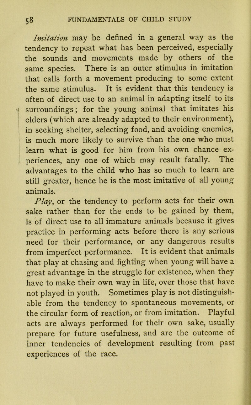 Imitatio7i may be defined in a general way as the tendency to repeat what has been perceived, especially the sounds and movements made by others of the same species. There is an outer stimulus in imitation that calls forth a movement producing to some extent the same stimulus. It is evident that this tendency is often of direct use to an animal in adapting itself to its surroundings; for the young animal that imitates his elders (which are already adapted to their environment), in seeking shelter, selecting food, and avoiding enemies, is much more likely to survive than the one who must learn what is good for him from his own chance ex- periences, any one of which may result fatally. The advantages to the child who has so much to learn are still greater, hence he is the most imitative of all young animals. Play, or the tendency to perform acts for their own sake rather than for the ends to be gained by them, is of direct use to all immature animals because it gives practice in performing acts before there is any serious need for their performance, or any dangerous results from imperfect performance. It is evident that animals that play at chasing and fighting when young will have a great advantage in the struggle for existence, when they have to make their own way in life, over those that have not played in youth. Sometimes play is not distinguish- able from the tendency to spontaneous movements, or the circular form of reaction, or from imitation. Playful acts are always performed for their own sake, usually prepare for future usefulness, and are the outcome of inner tendencies of development resulting from past experiences of the race.