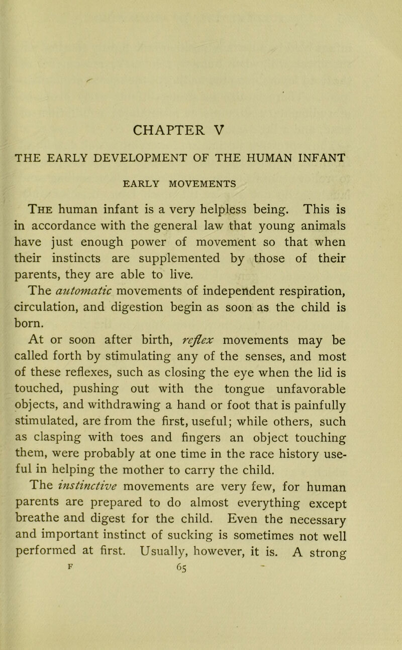 CHAPTER V THE EARLY DEVELOPMENT OF THE HUMAN INFANT EARLY MOVEMENTS The human infant is a very helpless being. This is in accordance with the general law that young animals have just enough power of movement so that when their instincts are supplemented by those of their parents, they are able to live. The automatic movements of independent respiration, circulation, and digestion begin as soon as the child is born. At or soon after birth, reflex movements may be called forth by stimulating any of the senses, and most of these reflexes, such as closing the eye when the lid is touched, pushing out with the tongue unfavorable objects, and withdrawing a hand or foot that is painfully stimulated, are from the first, useful; while others, such as clasping with toes and fingers an object touching them, were probably at one time in the race history use- ful in helping the mother to carry the child. The instinctive movements are very few, for human parents are prepared to do almost everything except breathe and digest for the child. Even the necessary and important instinct of sucking is sometimes not well performed at first. Usually, however, it is. A strong