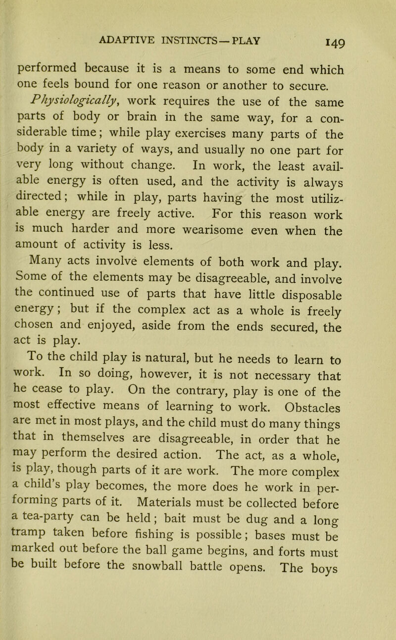 ADAPTIVE INSTINCTS—PLAY performed because it is a means to some end which one feels bound for one reason or another to secure. Physiologically, work requires the use of the same parts of body or brain in the same way, for a con- siderable time; while play exercises many parts of the body in a variety of ways, and usually no one part for very long without change. In work, the least avail- able energy is often used, and the activity is always directed; while in play, parts having the most utiliz- able energy are freely active. For this reason work is much harder and more wearisome even when the amount of activity is less. Many acts involve elements of both work and play. Some of the elements may be disagreeable, and involve the continued use of parts that have little disposable energy ; but if the complex act as a whole is freely chosen and enjoyed, aside from the ends secured, the act is play. To the child play is natural, but he needs to learn to work. In so doing, however, it is not necessary that he cease to play. On the contrary, play is one of the most effective means of learning to work. Obstacles are met in most plays, and the child must do many things that in themselves are disagreeable, in order that he may perform the desired action. The act, as a whole, is play, though parts of it are work. The more complex a child’s play becomes, the more does he work in per- forming parts of it. Materials must be collected before a tea-party can be held; bait must be dug and a long tramp taken before fishing is possible; bases must be marked out before the ball game begins, and forts must be built before the snowball battle opens. The boys