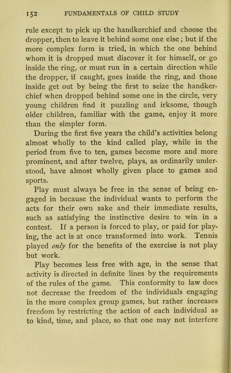 rule except to pick up the handkerchief and choose the dropper, then to leave it behind some one else ; but if the more complex form is tried, in which the one behind whom it is dropped must discover it for himself, or go inside the ring, or must run in a certain direction while the dropper, if caught, goes inside the ring, and those inside get out by being the first to seize the handker- chief when dropped behind some one in the circle, very young children find it puzzling and irksome, though older children, familiar with the game, enjoy it more than the simpler form. During the first five years the child’s activities belong almost wholly to the kind called play, while in the period from five to ten, games become more and more prominent, and after twelve, plays, as ordinarily under- stood, have almost wholly given place to games and sports. Play must always be free in the sense of being en- gaged in because the individual wants to perform the acts for their own sake and their immediate results, such as satisfying the instinctive desire to win in a contest. If a person is forced to play, or paid for play- ing, the act is at once transformed into work. Tennis played only for the benefits of the exercise is not play but work. Play becomes less free with age, in the sense that activity is directed in definite lines by the requirements of the rules of the game. This conformity to law does not decrease the freedom of the individuals engaging in the more complex group games, but rather increases freedom by restricting the action of each individual as to kind, time, and place, so that one may not interfere