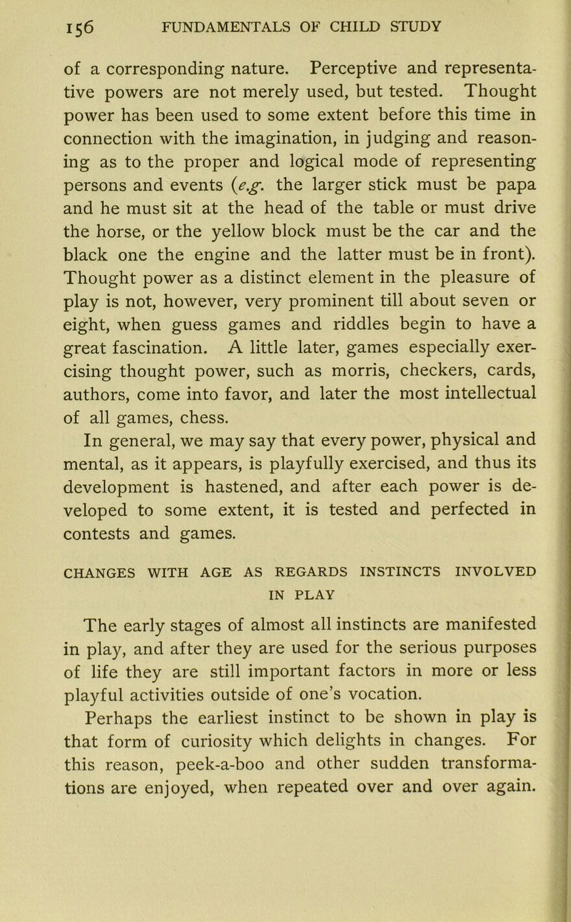 of a corresponding nature. Perceptive and representa- tive powers are not merely used, but tested. Thought power has been used to some extent before this time in connection with the imagination, in judging and reason- ing as to the proper and logical mode of representing persons and events (e.g. the larger stick must be papa and he must sit at the head of the table or must drive the horse, or the yellow block must be the car and the black one the engine and the latter must be in front). Thought power as a distinct element in the pleasure of play is not, however, very prominent till about seven or eight, when guess games and riddles begin to have a great fascination. A little later, games especially exer- cising thought power, such as morris, checkers, cards, authors, come into favor, and later the most intellectual of all games, chess. In general, we may say that every power, physical and mental, as it appears, is playfully exercised, and thus its development is hastened, and after each power is de- veloped to some extent, it is tested and perfected in contests and games. CHANGES WITH AGE AS REGARDS INSTINCTS INVOLVED IN PLAY The early stages of almost all instincts are manifested in play, and after they are used for the serious purposes of life they are still important factors in more or less playful activities outside of one’s vocation. Perhaps the earliest instinct to be shown in play is that form of curiosity which delights in changes. For this reason, peek-a-boo and other sudden transforma- tions are enjoyed, when repeated over and over again.