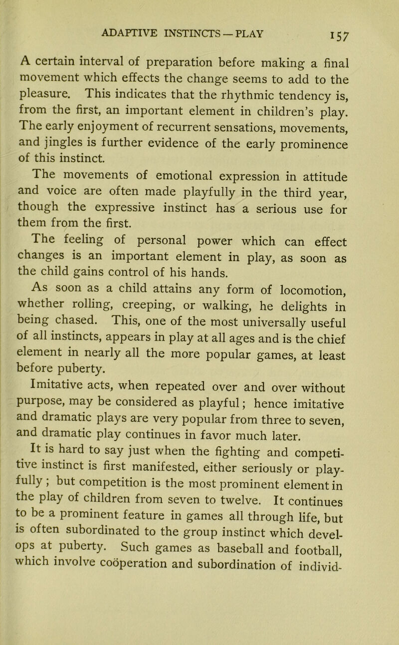 A certain interval of preparation before making a final movement which effects the change seems to add to the pleasure. This indicates that the rhythmic tendency is, from the first, an important element in children’s play. The early enjoyment of recurrent sensations, movements, and jingles is further evidence of the early prominence of this instinct. The movements of emotional expression in attitude and voice are often made playfully in the third year, though the expressive instinct has a serious use for them from the first. The feeling of personal power which can effect changes is an important element in play, as soon as the child gains control of his hands. As soon as a child attains any form of locomotion, whether rolling, creeping, or walking, he delights in being chased. This, one of the most universally useful of all instincts, appears in play at all ages and is the chief element in nearly all the more popular games, at least before puberty. Imitative acts, when repeated over and over without purpose, may be considered as playful; hence imitative and dramatic plays are very popular from three to seven, and dramatic play continues in favor much later. It is hard to say just when the fighting and competi- tive instinct is first manifested, either seriously or play- fully ; but competition is the most prominent element in the play of children from seven to twelve. It continues to be a prominent feature in games all through life, but is often subordinated to the group instinct which devel- ops at puberty. Such games as baseball and football, which involve cooperation and subordination of individ-