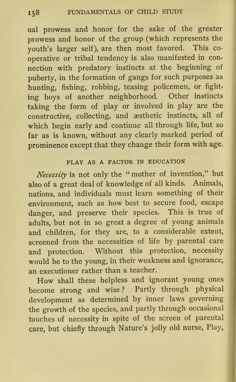 ual prowess and honor for the sake of the greater prowess and honor of the group (which represents the youth’s larger self), are then most favored. This co- operative or tribal tendency is also manifested in con- nection with predatory instincts at the beginning of puberty, in the formation of gangs for such purposes as hunting, fishing, robbing, teasing policemen, or fight- ing boys of another neighborhood. Other instincts taking the form of play or involved in play are the constructive, collecting, and aesthetic instincts, all of which begin early and continue all through life, but so far as is known, without any clearly marked period of prominence except that they change their form with age. PLAY AS A FACTOR IN EDUCATION Necessity is not only the “ mother of invention,” but also of a great deal of knowledge of all kinds. Animals, nations, and individuals must learn something of their environment, such as how best to secure food, escape danger, and preserve their species. This is true of adults, but not in so great a degree of young animals and children, for they are, to a considerable extent, screened from the necessities of life by parental care and protection. Without this protection, necessity would be to the young, in their weakness and ignorance, an executioner rather than a teacher. How shall these helpless and ignorant young ones become strong and wise ? Partly through physical development as determined by inner laws governing the growth of the species, and partly through occasional touches of necessity in spite of the screen of parental care, but chiefly through Nature’s jolly old nurse, Play, j