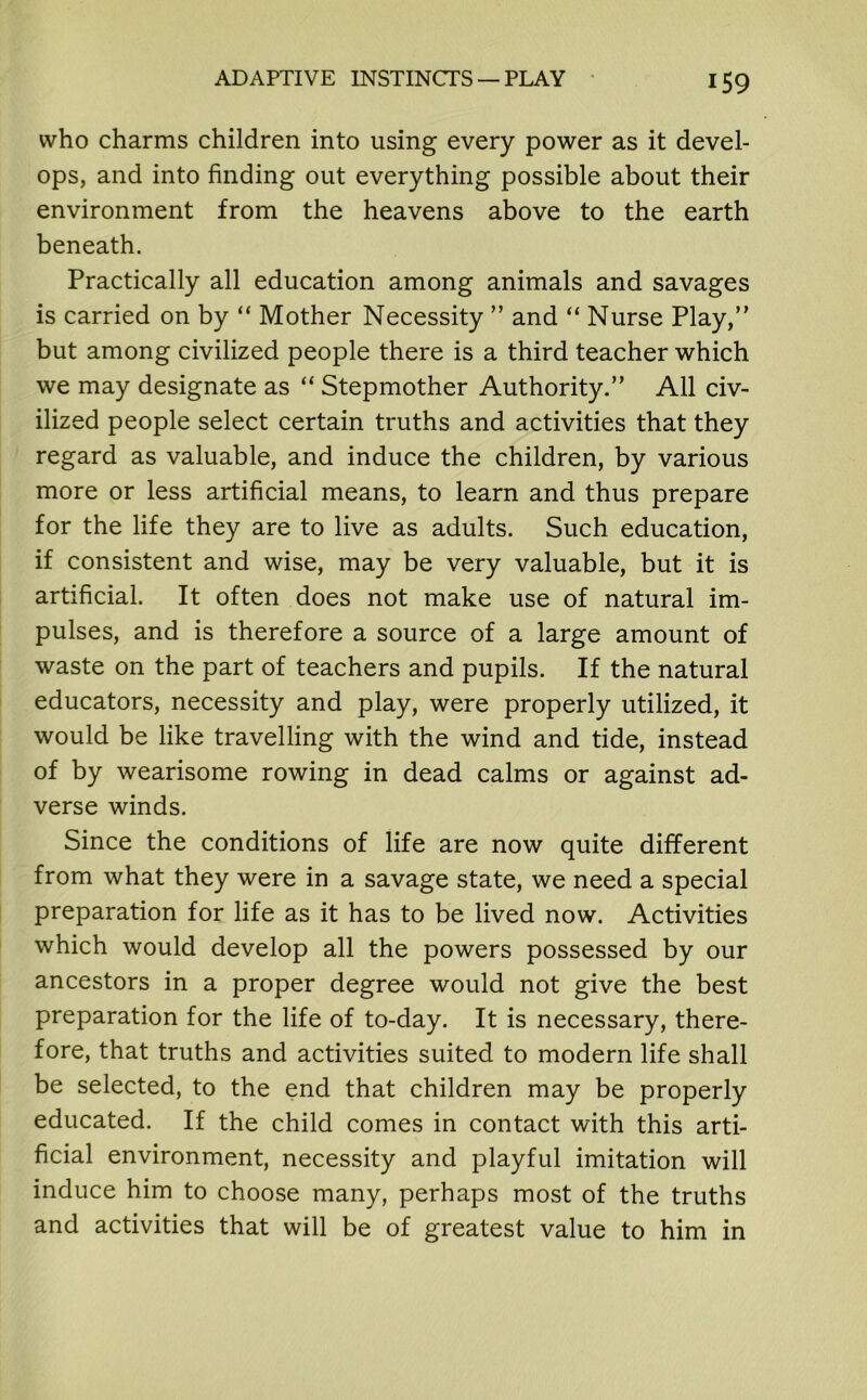 who charms children into using every power as it devel- ops, and into finding out everything possible about their environment from the heavens above to the earth beneath. Practically all education among animals and savages is carried on by “ Mother Necessity ” and “ Nurse Play,” but among civilized people there is a third teacher which we may designate as “ Stepmother Authority.” All civ- ilized people select certain truths and activities that they regard as valuable, and induce the children, by various more or less artificial means, to learn and thus prepare for the life they are to live as adults. Such education, if consistent and wise, may be very valuable, but it is artificial. It often does not make use of natural im- pulses, and is therefore a source of a large amount of waste on the part of teachers and pupils. If the natural educators, necessity and play, were properly utilized, it would be like travelling with the wind and tide, instead of by wearisome rowing in dead calms or against ad- verse winds. Since the conditions of life are now quite different from what they were in a savage state, we need a special preparation for life as it has to be lived now. Activities which would develop all the powers possessed by our ancestors in a proper degree would not give the best preparation for the life of to-day. It is necessary, there- fore, that truths and activities suited to modern life shall be selected, to the end that children may be properly educated. If the child comes in contact with this arti- ficial environment, necessity and playful imitation will induce him to choose many, perhaps most of the truths and activities that will be of greatest value to him in