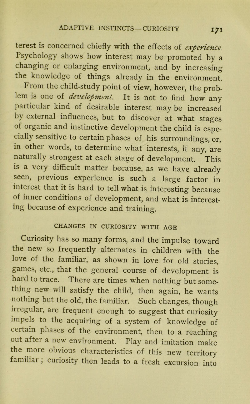 terest is concerned chiefly with the effects of experience. Psychology shows how interest may be promoted by a changing or enlarging environment, and by increasing the knowledge of things already in the environment. From the child-study point of view, however, the prob- lem is one of development. It is not to find how any particular kind of desirable interest may be increased by external influences, but to discover at what stages of organic and instinctive development the child is espe- cially sensitive to certain phases of his surroundings, or, in other words, to determine what interests, if any, are naturally strongest at each stage of development. This is a very difficult matter because, as we have already seen, previous experience is such a large factor in interest that it is hard to tell what is interesting because of inner conditions of development, and what is interest- ing because of experience and training. CHANGES IN CURIOSITY WITH AGE Curiosity has so many forms, and the impulse toward the new so frequently alternates in children with the love of the familiar, as shown in love for old stories, games, etc., that the general course of development is hard to trace. There are times when nothing but some- thing new will satisfy the child, then again, he wants nothing but the old, the familiar. Such changes, though irregular, are frequent enough to suggest that curiosity impels to the acquiring of a system of knowledge of certain phases of the environment, then to a reaching out after a new environment. Play and imitation make the more obvious characteristics of this new territory familiar ; curiosity then leads to a fresh excursion into