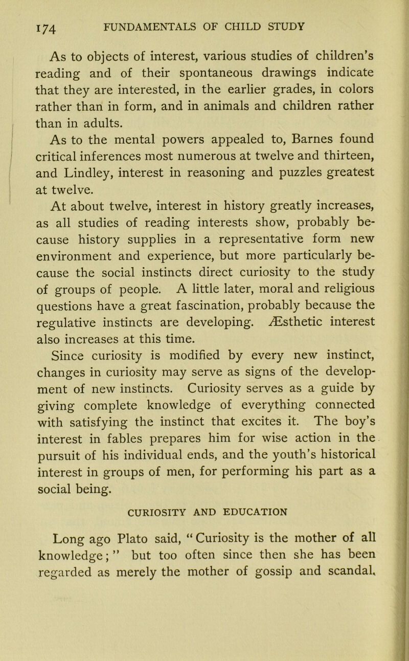 As to objects of interest, various studies of children’s reading and of their spontaneous drawings indicate that they are interested, in the earlier grades, in colors rather than in form, and in animals and children rather than in adults. As to the mental powers appealed to, Barnes found critical inferences most numerous at twelve and thirteen, and Lindley, interest in reasoning and puzzles greatest at twelve. At about twelve, interest in history greatly increases, as all studies of reading interests show, probably be- cause history supplies in a representative form new environment and experience, but more particularly be- cause the social instincts direct curiosity to the study of groups of people. A little later, moral and religious questions have a great fascination, probably because the regulative instincts are developing. ^Esthetic interest also increases at this time. Since curiosity is modified by every new instinct, changes in curiosity may serve as signs of the develop- ment of new instincts. Curiosity serves as a guide by giving complete knowledge of everything connected with satisfying the instinct that excites it. The boy’s interest in fables prepares him for wise action in the pursuit of his individual ends, and the youth’s historical interest in groups of men, for performing his part as a social being. CURIOSITY AND EDUCATION Long ago Plato said, “ Curiosity is the mother of all knowledge;” but too often since then she has been regarded as merely the mother of gossip and scandal