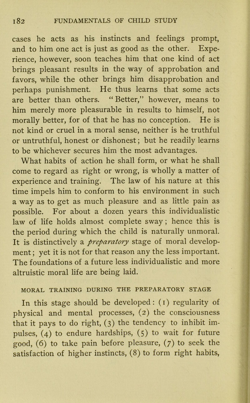 cases he acts as his instincts and feelings prompt, and to him one act is just as good as the other. Expe- rience, however, soon teaches him that one kind of act brings pleasant results in the way of approbation and favors, while the other brings him disapprobation and perhaps punishment. He thus learns that some acts are better than others. “ Better,” however, means to him merely more pleasurable in results to himself, not morally better, for of that he has no conception. He is not kind or cruel in a moral sense, neither is he truthful or untruthful, honest or dishonest; but he readily learns to be whichever secures him the most advantages. What habits of action he shall form, or what he shall come to regard as right or wrong, is wholly a matter of experience and training. The law of his nature at this time impels him to conform to his environment in such a way as to get as much pleasure and as little pain as possible. For about a dozen years this individualistic law of life holds almost complete sway; hence this is the period during which the child is naturally unmoral. It is distinctively a preparatory stage of moral develop- ment ; yet it is not for that reason any the less important. The foundations of a future less individualistic and more altruistic moral life are being laid. MORAL TRAINING DURING THE PREPARATORY STAGE In this stage should be developed: (i) regularity of physical and mental processes, (2) the consciousness that it pays to do right, (3) the tendency to inhibit im- pulses, (4) to endure hardships, (5) to wait for future good, (6) to take pain before pleasure, (7) to seek the satisfaction of higher instincts, (8) to form right habits,