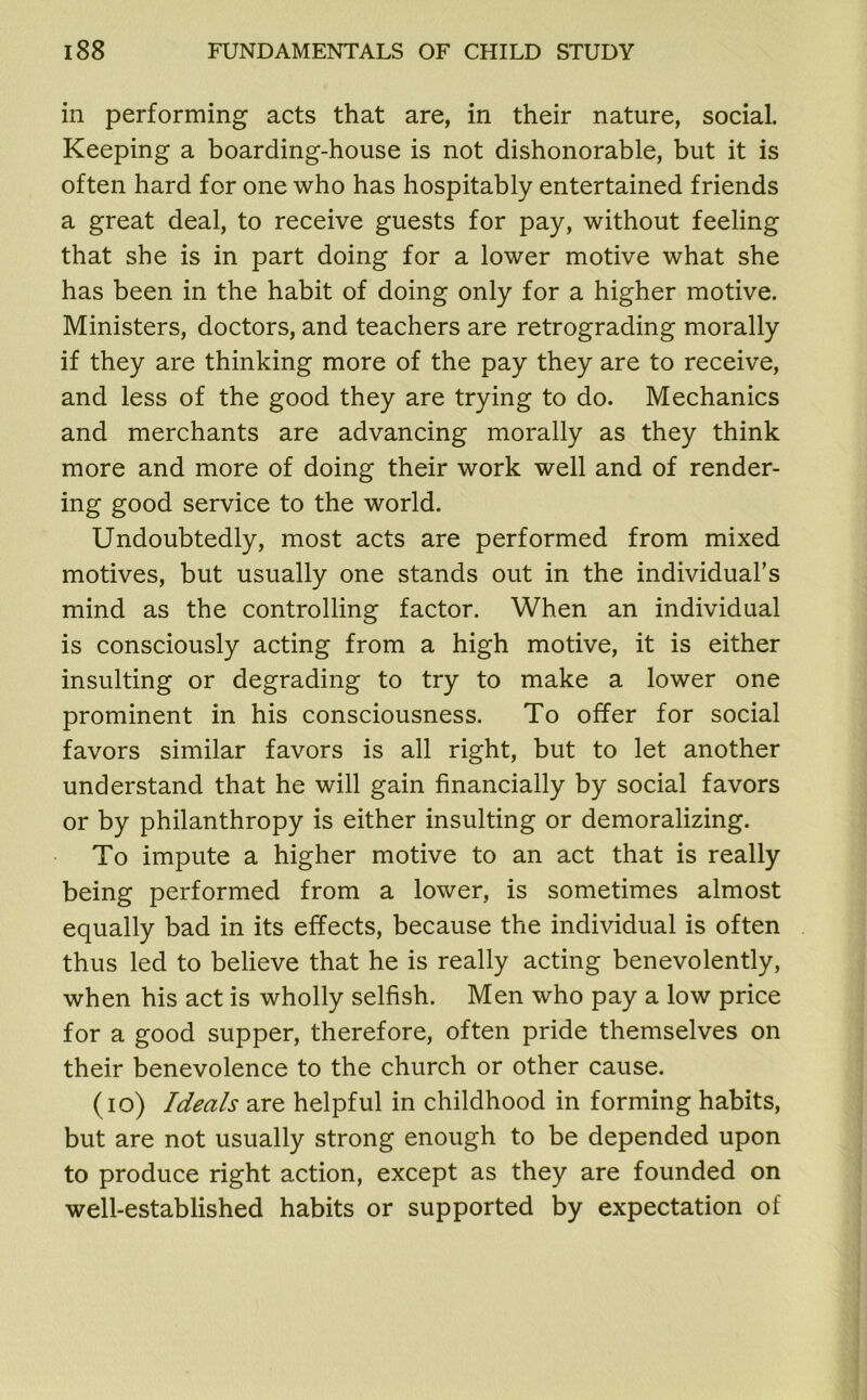 in performing acts that are, in their nature, social. Keeping a boarding-house is not dishonorable, but it is often hard for one who has hospitably entertained friends a great deal, to receive guests for pay, without feeling that she is in part doing for a lower motive what she has been in the habit of doing only for a higher motive. Ministers, doctors, and teachers are retrograding morally if they are thinking more of the pay they are to receive, and less of the good they are trying to do. Mechanics and merchants are advancing morally as they think more and more of doing their work well and of render- ing good service to the world. Undoubtedly, most acts are performed from mixed motives, but usually one stands out in the individual's mind as the controlling factor. When an individual is consciously acting from a high motive, it is either insulting or degrading to try to make a lower one prominent in his consciousness. To offer for social favors similar favors is all right, but to let another understand that he will gain financially by social favors or by philanthropy is either insulting or demoralizing. To impute a higher motive to an act that is really being performed from a lower, is sometimes almost equally bad in its effects, because the individual is often thus led to believe that he is really acting benevolently, when his act is wholly selfish. Men who pay a low price for a good supper, therefore, often pride themselves on their benevolence to the church or other cause. (io) Ideals are helpful in childhood in forming habits, but are not usually strong enough to be depended upon to produce right action, except as they are founded on well-established habits or supported by expectation of