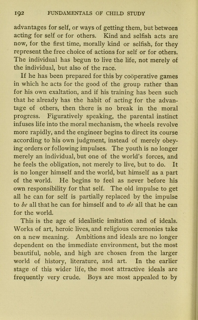 advantages for self, or ways of getting them, but between acting for self or for others. Kind and selfish acts are now, for the first time, morally kind or selfish, for they represent the free choice of actions for self or for others. The individual has begun to live the life, not merely of the individual, but also of the race. If he has been prepared for this by cooperative games in which he acts for the good of the group rather than for his own exaltation, and if his training has been such that he already has the habit of acting for the advan- tage of others, then there is no break in the moral progress. Figuratively speaking, the parental instinct infuses fife into the moral mechanism, the wheels revolve more rapidly, and the engineer begins to direct its course according to his own judgment, instead of merely obey- ing orders or following impulses. The youth is no longer merely an individual, but one of the world’s forces, and he feels the obligation, not merely to live, but to do. It is no longer himself and the world, but himself as a part of the world. He begins to feel as never before his own responsibility for that self. The old impulse to get all he can for self is partially replaced by the impulse to be all that he can for himself and to do all that he can for the world. This is the age of idealistic imitation and of ideals. Works of art, heroic lives, and religious ceremonies take on a new meaning. Ambitions and ideals are no longer dependent on the immediate environment, but the most beautiful, noble, and high are chosen from the larger world of history, literature, and art. In the earlier stage of this wider life, the most attractive ideals are frequently very crude. Boys are most appealed to by