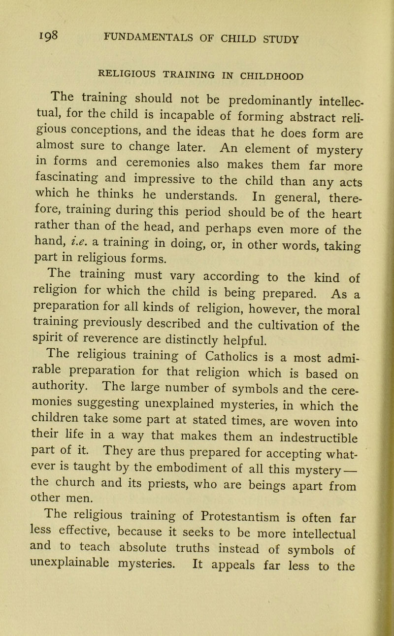 RELIGIOUS TRAINING IN CHILDHOOD The training should not be predominantly intellec- tual, for the child is incapable of forming abstract reli- gious conceptions, and the ideas that he does form are almost sure to change later. An element of mystery in forms and ceremonies also makes them far more fascinating and impressive to the child than any acts which he thinks he understands. In general, there- fore, training during this period should be of the heart rather than of the head, and perhaps even more of the hand, i.e. a training in doing, or, in other words, taking part in religious forms. The training must vary according to the kind of religion for which the child is being prepared. As a preparation for all kinds of religion, however, the moral training previously described and the cultivation of the spirit of reverence are distinctly helpful. The religious training of Catholics is a most admi- rable preparation for that religion which is based on authority. The large number of symbols and the cere- monies suggesting unexplained mysteries, in which the children take some part at stated times, are woven into their life in a way that makes them an indestructible part of it. They are thus prepared for accepting what- ever is taught by the embodiment of all this mystery — the church and its priests, who are beings apart from other men. The religious training of Protestantism is often far less effective, because it seeks to be more intellectual and to teach absolute truths instead of symbols of unexplainable mysteries. It appeals far less to the