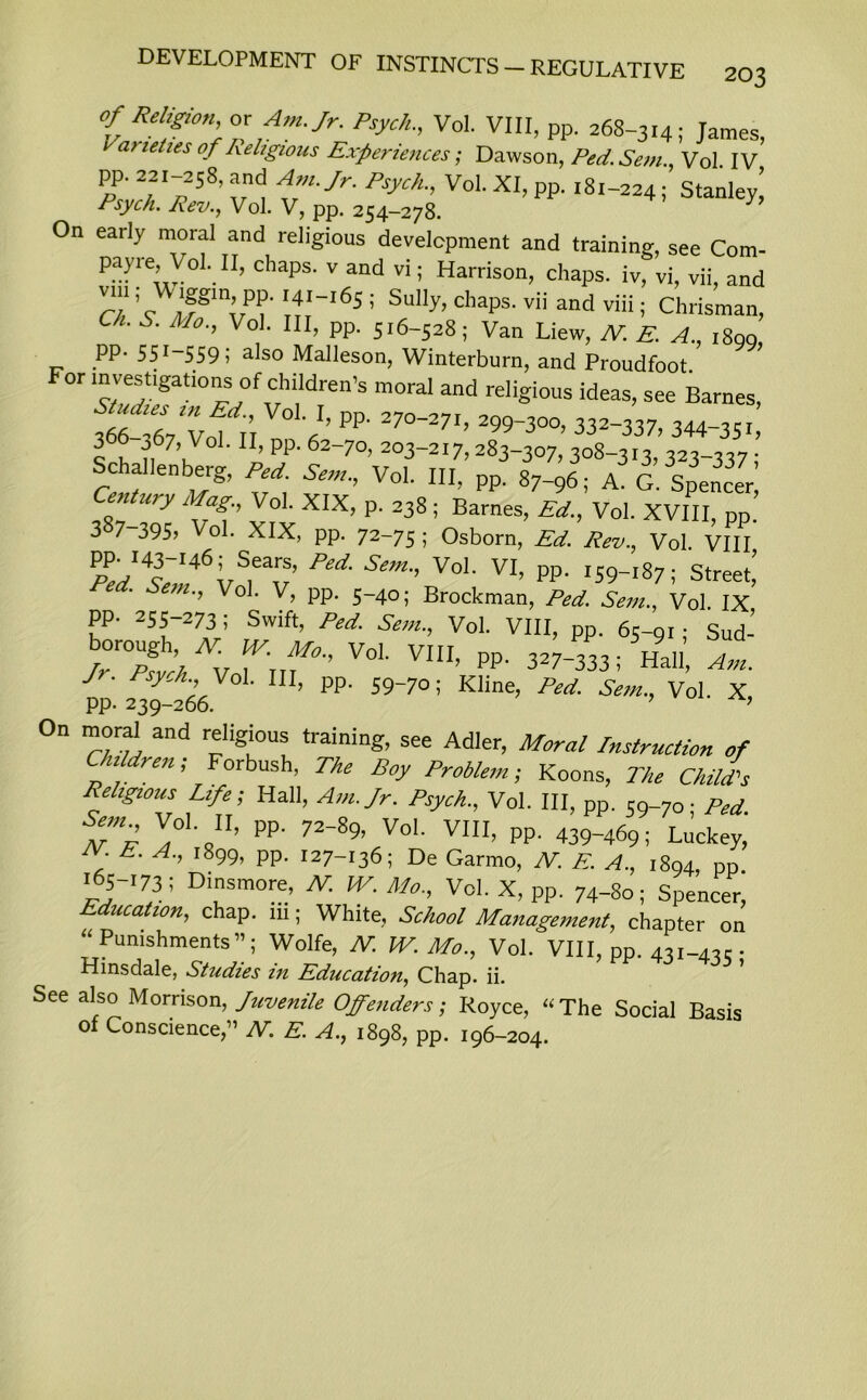 of Religion or Am. Jr. Psych., Vol. VIII, pp. 268-314; James, varieties of Religious Experiences; Dawson, Ped. Sem., Vol. IV pp. 221-258, and Am. Jr. Psych., Vol. XI, pp. 181-224; Stanley’ Psych. Rev., Vol. V, pp. 254-278. On early moral and religious development and training, see Com- pare’y°L11’ chaPs- v and vi5 Harrison, chaps, iv, vi, vii, and \Vrl65; Sully’ ChapS- ™ andviii’ Chrisman, Ch. S. Mo.) Vol. Ill, pp. 516-528; Van Liew, /V. E. A., 1800 pp. 551-559 5 also Malleson, Winterburn, and Proudfoot For mveshgations of children’s moral and religious ideas, see Barnes, 366 67 Vof r’r a’ PP' 27°271’2-300’ 332‘337’ 344-3SI, S h n6\V ' ^ PP' 62_7°’ 2°3~2I7> 283-307, 308-313, 323-337 ; Schallenberg, Fed. Sen,., Vol. HI, pp. 87-96; A. G. Spencer! entwy Mag Vol. XIX, p. 238 ; Barnes, Ed., Vol. XVIII, pp. 3S7 395? Vol. XIX, pp. 72-75 ; Osborn, Ed. Rev.) Vol. VIII Ped' Sem'' Voh VI’ PP- I59-I87; street,’ em> Vo1, PP- 5-4o; Brockman, Ped. Sem., Vol. IX pp. 255 273, Swift, Ped. Sem.) Vol. VIII, pp. 65-91; Sud- Tlthf ffffVoh viii> pp- 327-333; Ha.,; J Pyf ,V°1' ln> PP- 59-7°; Kline, Ped. Sem., Vol. X, PP- 239-266. ’ ’ On moral and religious training, see Adler, Moral Instruction of u ren, orbush, The Boy Problem; Koons, The Child's Religious Life; Hall, Am. Jr. Psych., Vol. Ill, pp. 59-70 • Ped ff PP' 72-*9, Vol. VIII, pp. 4^69; LucS E’ A-’ i899? PP- 127-136; De Garmo, N. E. A.) 1894, pp 165-173; Dinsmore, N. W. Mo., Vol. X, pp. 74-80; Spencer, Education, chap, iii; White, School Management, chapter on “ Banishments”; Wolfe, N. JV. Mo., Vol. VIII, pp. 431-435- Hinsdale, Studies in Education, Chap. ii. See also Morrison, Juvenile Offenders; Royce, “The Social Basis of Conscience,” AT. E. A., 1898, pp. 196-204.