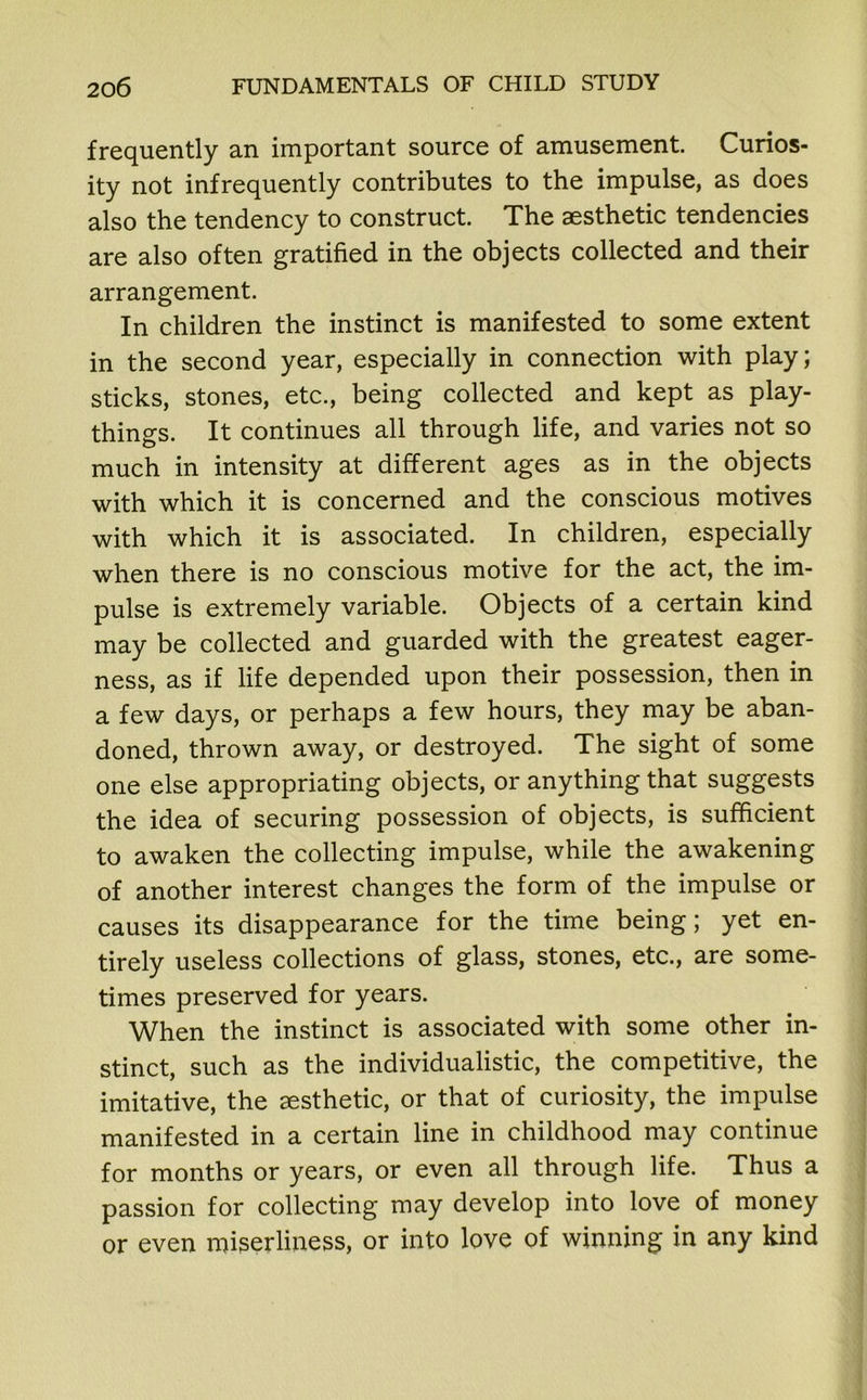 frequently an important source of amusement. Curios- ity not infrequently contributes to the impulse, as does also the tendency to construct. The aesthetic tendencies are also often gratified in the objects collected and their arrangement. In children the instinct is manifested to some extent in the second year, especially in connection with play; sticks, stones, etc., being collected and kept as play- things. It continues all through life, and varies not so much in intensity at different ages as in the objects with which it is concerned and the conscious motives with which it is associated. In children, especially when there is no conscious motive for the act, the im- pulse is extremely variable. Objects of a certain kind may be collected and guarded with the greatest eager- ness, as if life depended upon their possession, then in a few days, or perhaps a few hours, they may be aban- doned, thrown away, or destroyed. The sight of some one else appropriating objects, or anything that suggests the idea of securing possession of objects, is sufficient to awaken the collecting impulse, while the awakening of another interest changes the form of the impulse or causes its disappearance for the time being; yet en- tirely useless collections of glass, stones, etc., are some- times preserved for years. When the instinct is associated with some other in- stinct, such as the individualistic, the competitive, the imitative, the aesthetic, or that of curiosity, the impulse manifested in a certain line in childhood may continue for months or years, or even all through life. Thus a passion for collecting may develop into love of money or even miserliness, or into love of winning in any kind