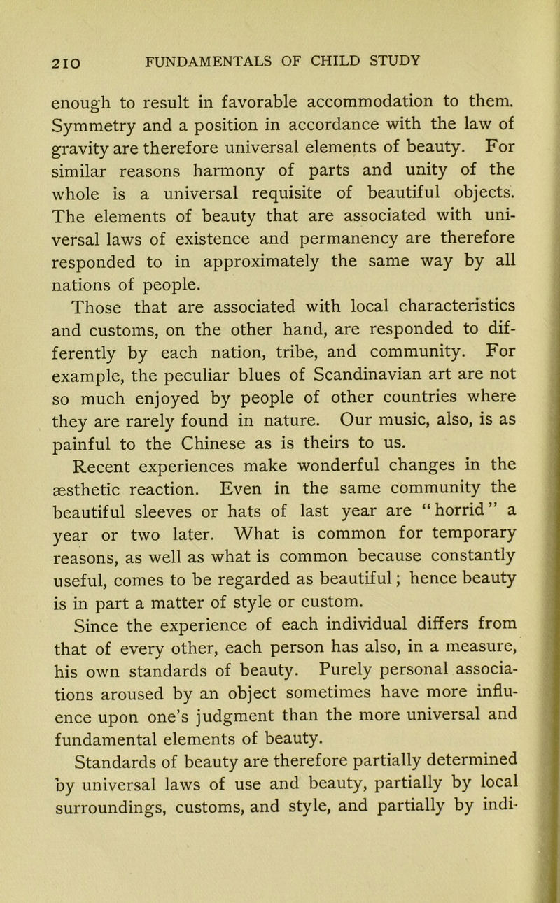 enough to result in favorable accommodation to them. Symmetry and a position in accordance with the law of gravity are therefore universal elements of beauty. For similar reasons harmony of parts and unity of the whole is a universal requisite of beautiful objects. The elements of beauty that are associated with uni- versal laws of existence and permanency are therefore responded to in approximately the same way by all nations of people. Those that are associated with local characteristics and customs, on the other hand, are responded to dif- ferently by each nation, tribe, and community. For example, the peculiar blues of Scandinavian art are not so much enjoyed by people of other countries where they are rarely found in nature. Our music, also, is as painful to the Chinese as is theirs to us. Recent experiences make wonderful changes in the aesthetic reaction. Even in the same community the beautiful sleeves or hats of last year are “horrid” a year or two later. What is common for temporary reasons, as well as what is common because constantly useful, comes to be regarded as beautiful; hence beauty is in part a matter of style or custom. Since the experience of each individual differs from that of every other, each person has also, in a measure, his own standards of beauty. Purely personal associa- tions aroused by an object sometimes have more influ- ence upon one’s judgment than the more universal and fundamental elements of beauty. Standards of beauty are therefore partially determined by universal laws of use and beauty, partially by local surroundings, customs, and style, and partially by indi-