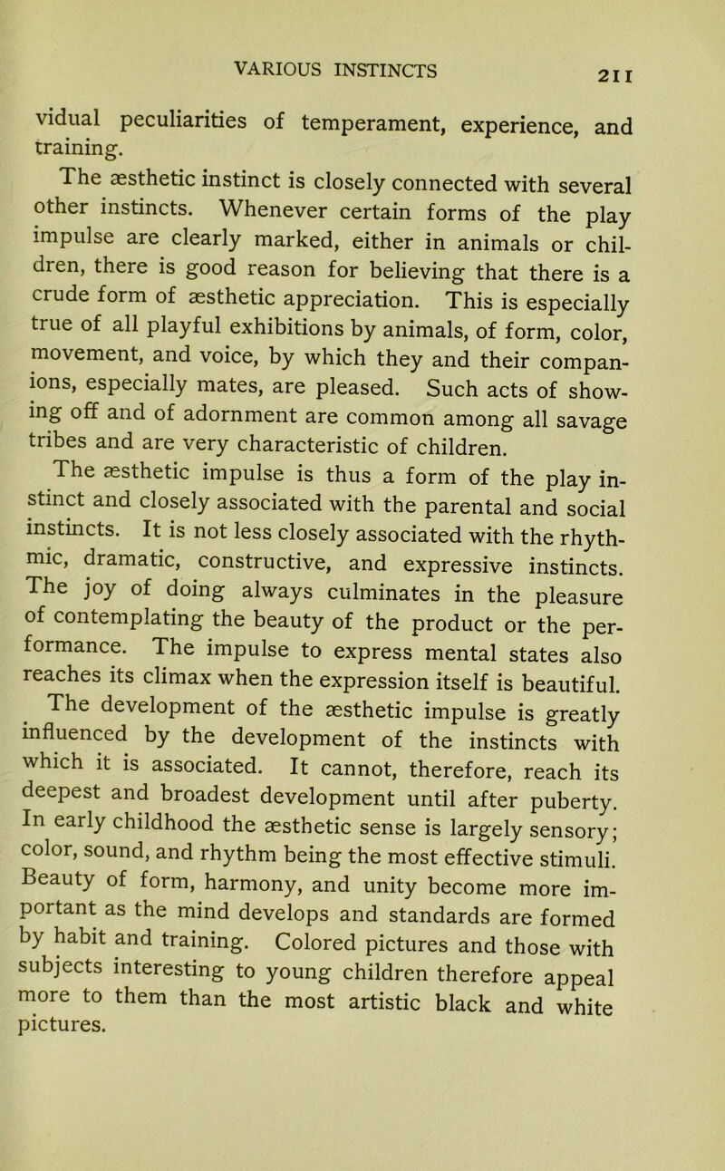 211 vidual peculiarities of temperament, experience, and training. The aesthetic instinct is closely connected with several other instincts. Whenever certain forms of the play impulse are clearly marked, either in animals or chil- dren, there is good reason for believing that there is a crude form of aesthetic appreciation. This is especially true of all playful exhibitions by animals, of form, color, movement, and voice, by which they and their compan- ions, especially mates, are pleased. Such acts of show- ing off and of adornment are common among all savage tribes and are very characteristic of children. The aesthetic impulse is thus a form of the play in- stinct and closely associated with the parental and social instincts. It is not less closely associated with the rhyth- mic, dramatic, constructive, and expressive instincts. The joy of doing always culminates in the pleasure of contemplating the beauty of the product or the per- formance. The impulse to express mental states also reaches its climax when the expression itself is beautiful. The development of the aesthetic impulse is greatly influenced by the development of the instincts with which it is associated. It cannot, therefore, reach its deepest and broadest development until after puberty. In early childhood the aesthetic sense is largely sensory; color, sound, and rhythm being the most effective stimuli. Beauty of form, harmony, and unity become more im- portant as the mind develops and standards are formed by habit and training. Colored pictures and those with subjects interesting to young children therefore appeal more to them than the most artistic black and white pictures.