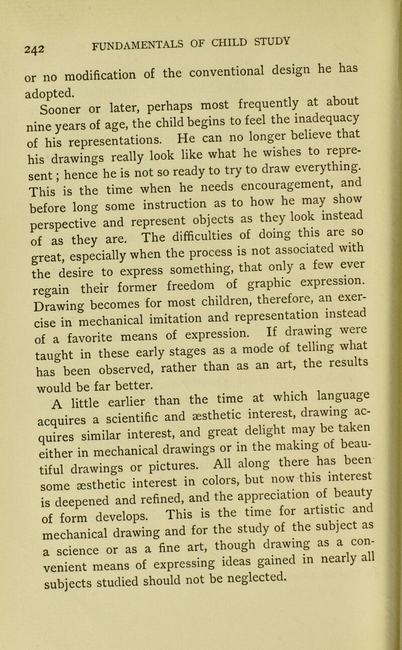 or no modification of the conventional design he has ^Sooner or later, perhaps most frequently at about nine years of age, the child begins to feel the inadequacy of his representations. He can no longer believe that his drawings really look like what he wishes to repre- sent ; hence he is not so ready to try to draw everything This is the time when he needs encouragement, and before long some instruction as to how he may show perspective and represent objects as they look instead of as they are. The difficulties of doing this are so great, especially when the process is not associated with the desire to express something, that only a few ever regain their former freedom of graphic expression. Drawing becomes for most children, therefore, an exer- cise in mechanical imitation and representation instead of a favorite means of expression. If drawing were taught in these early stages as a mode of te ling what has been observed, rather than as an ait, tie resu s would be far better. . A little earlier than the time at which languag acquires a scientific and aesthetic interest, drawing ac- quires similar interest, and great delight may be taken either in mechanical drawings or in the making of beau- tiful drawings or pictures. All along there has been some aesthetic interest in colors, but now this intei est is deepened and refined, and the appreciation of beauty of form develops. This is the time for artistic and mechanical drawing and for the study of the subject as a science or as a fine art, though drawing as a con- venient means of expressing ideas gained in nearly all subjects studied should not be neglected.
