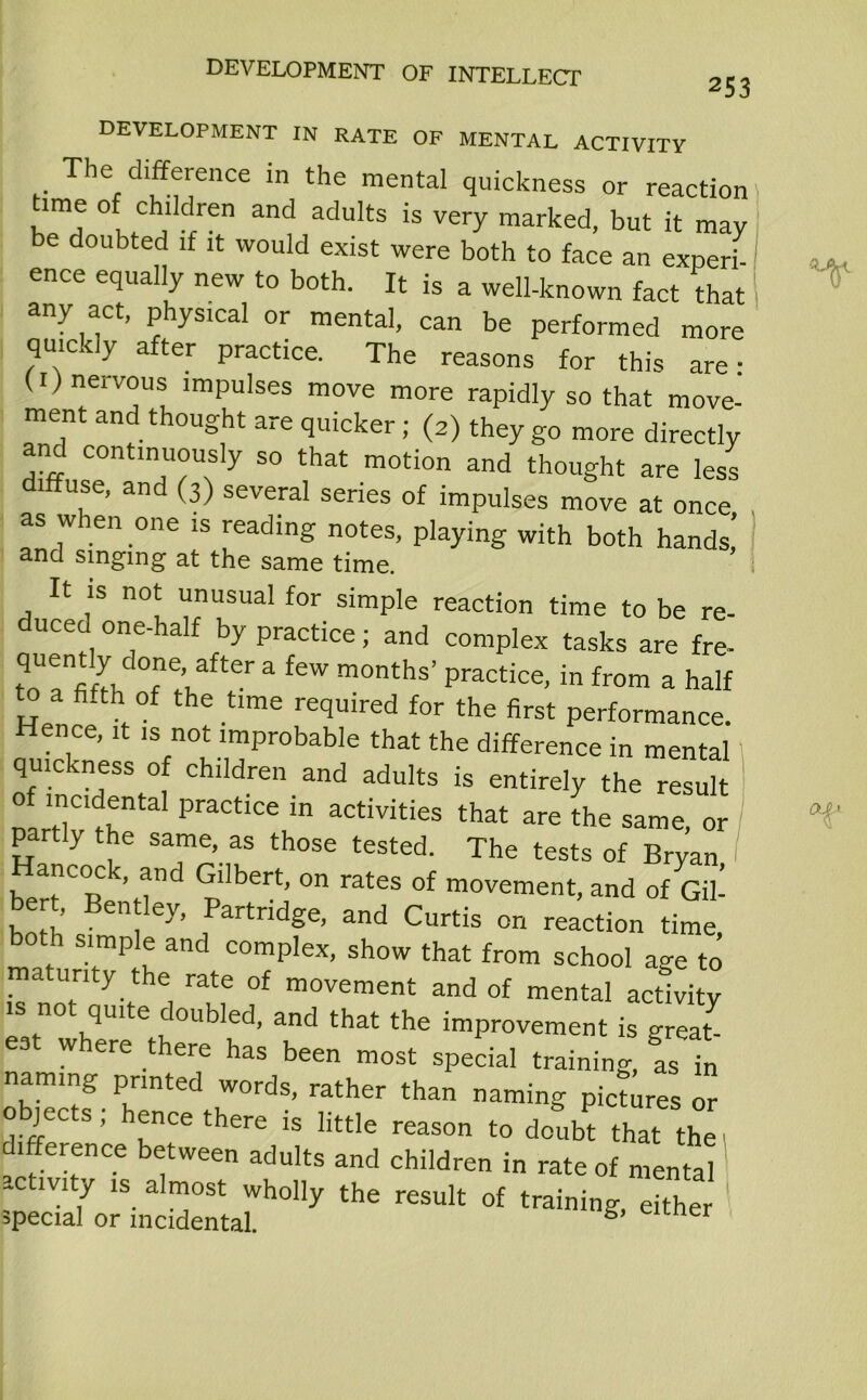 253 DEVELOPMENT IN RATE OF MENTAL ACTIVITY The difference in the mental quickness or reaction t.me of children and adults is very marked, but it may be doubted if it would exist were both to face an experi ence equally new to both. It is a well-known fact that any act, physical or mental, can be performed more quickly after practice. The reasons for this are • (1) nervous impulses move more rapidly so that move- ment and thought are quicker; (2) they go more directly anc continuously so that motion and thought are less diffuse, and (3) several series of impulses move at once as when one is reading notes, playing with both hands,’ and singing at the same time. It is not unusual for simple reaction time to be re- duced one-half by practice; and complex tasks are fre- r\d°“fer a few months’ practice, in from a half Hen r the time required for the first performance. Hence, it is not improbable that the difference in mental quickness of children and adults is entirely the result of incidental practice in activities that are the same, or partly the same, as those tested. The tests of Bryan ancoc , and Gilbert, on rates of movement, and of Gil- bert, Bentley, Partridge, and Curtis on reaction time both simple and complex, show that from school age to maturity the rate of movement and of mental activity is not quite doubled, and that the improvement is great eat where there has been most special training, as in naming printed words, rather than naming pictures or objeca; he.ce there t, ,t„|e rearon th“ ,he difference between adults and children in rate of mental activity is almost wholly the result of training, either special or incidental. *