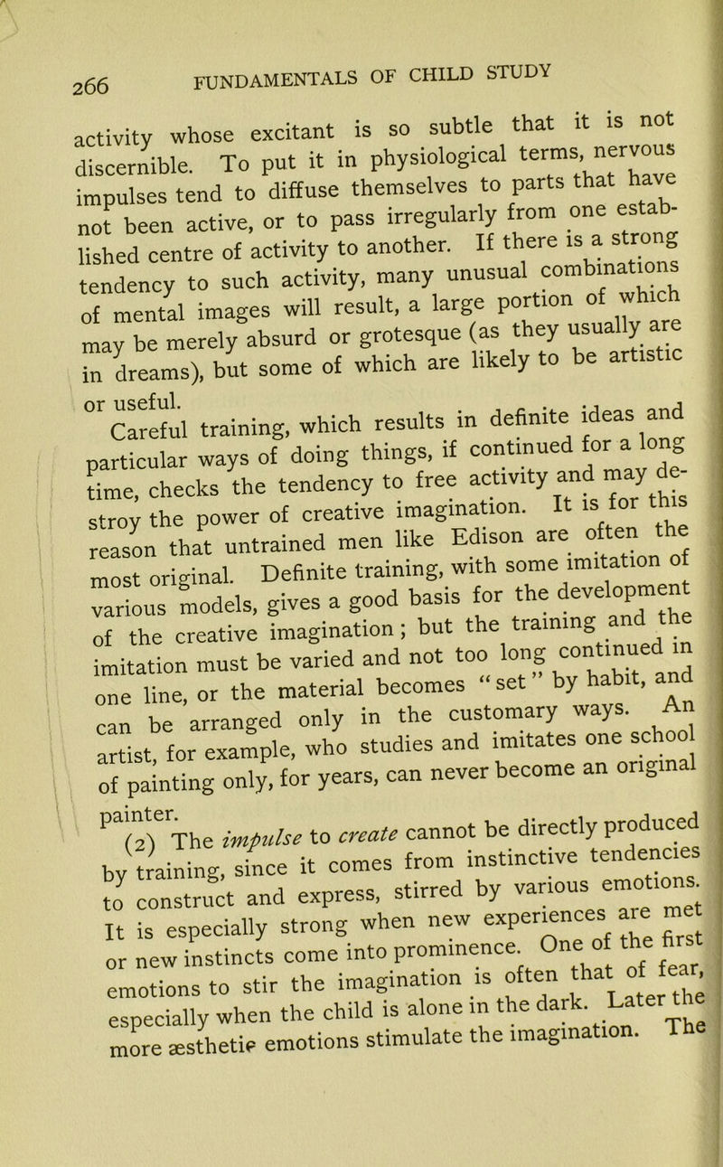 activity whose excitant is so subtle that it is not discernible. To put it in physiological terms,_ nervous impulses tend to diffuse themselves to parts that have not been active, or to pass irregularly from one estab lished centre of activity to another. If there is ® tendency to such activity, many unusual combinations of mental images will result, a large portion of which may be merely absurd or grotesque (as they usua y a in dreams), but some of which are likely to be artistic “cSw Minins, which result, in definite Men. »d particular ways of doing things, if continued for a Ion time, checks the tendency to free activity and n> V stroy the power of creative imagination. It is for th reason that untrained men like Edison are often the most original. Definite training, with some imitation of various models, gives a good basis for the developmen of the creative imagination; but the training and the imitation must be varied and not too long conUnuedm one line, or the material becomes set b> , can be arranged only in the customary ways. An artist, for example, who studies and imitates one schoo of painting only, for years, can never become an ordinal P?2)eThe impulse to create cannot be directly produced by training, since it comes from instinctive tendencies X c.u.jc« and .xpra*, by It is especially strong when new experiences are met or new instincts come into prominency One of the firs emotions to stir the imagination is often that of fe , especially when the child is alone in the dark- Later the more asthetiv emotions stimulate the imagination. The