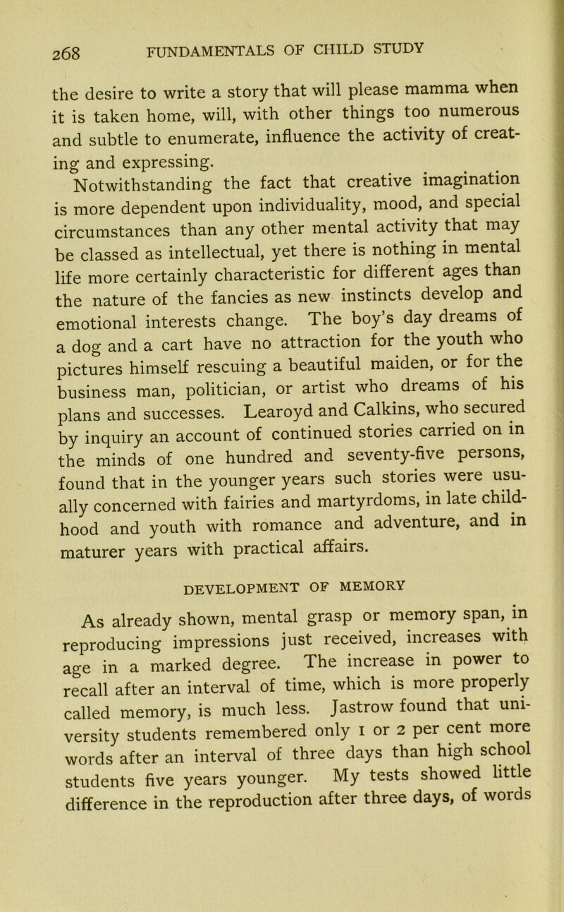 the desire to write a story that will please mamma when it is taken home, will, with other things too numerous and subtle to enumerate, influence the activity of creat- ing and expressing. Notwithstanding the fact that creative imagination is more dependent upon individuality, mood, and special circumstances than any other mental activity that may be classed as intellectual, yet there is nothing in mental life more certainly characteristic for different ages than the nature of the fancies as new instincts develop and emotional interests change. The boy’s day dreams of a dog and a cart have no attraction for the youth who pictures himself rescuing a beautiful maiden, or for the business man, politician, or artist who dreams of his plans and successes. Learoyd and Calkins, who secured by inquiry an account of continued stories carried on in the minds of one hundred and seventy-five persons, found that in the younger years such stories were usu- ally concerned with fairies and martyrdoms, in late child- hood and youth with romance and adventure, and in maturer years with practical affairs. DEVELOPMENT OF MEMORY As already shown, mental grasp or memory span, in reproducing impressions just received, increases with age in a marked degree. The increase in power to recall after an interval of time, which is more properly called memory, is much less. Jastrow found that uni- versity students remembered only i or 2 per cent more words after an interval of three days than high school students five years younger. My tests showed little difference in the reproduction after three days, of words